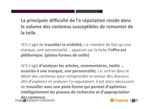 La principale difficulté de l’e réputation réside dans
le volume des contenus susceptibles de remonter de
la toile.

•S’il s’agit de travailler la visibilité, i.e: nombre de fois qu’une
marque, une personnalité… apparait sur la toile: l’offre est
pléthorique. (plates-formes de veille)

•S’il s’agit d’analyser les articles, commentaires, twitts …
associés à une marque, une personnalité, i.e: entrer dans le
détail des contenus pour comprendre la teneur des discours
afin d’explorer et analyser l’e-reputation: il est alors nécessaire
de travailler avec une plate-forme qui permet d’optimiser
intelligemment les process de recherche et d’appropriation
des contenus.
 