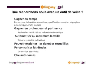 Que recherchons nous avec un outil de veille ?

 Gagner du temps
 Recherches, indexation sémantique, qualification, requêtes et graphes
 automatiques, multi-langues
 Gagner en profondeur et pertinence
    Recherches multicritères, indexation sémantique
  Automatiser au maximum la veille
    Requêtes, alertes, indexation
 Pouvoir exploiter les données recueillies
 Personnaliser les études
    En fonction des clients
 Etre autonomes
 
