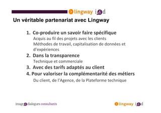 Un véritable partenariat avec Lingway

     1. Co-produire un savoir faire spécifique
        Acquis au fil des projets avec les clients
        Méthodes de travail, capitalisation de données et
        d’expériences
     2. Dans la transparence
        Technique et commerciale
     3. Avec des tarifs adaptés au client
     4. Pour valoriser la complémentarité des métiers
        Du client, de l’Agence, de la Plateforme technique
 