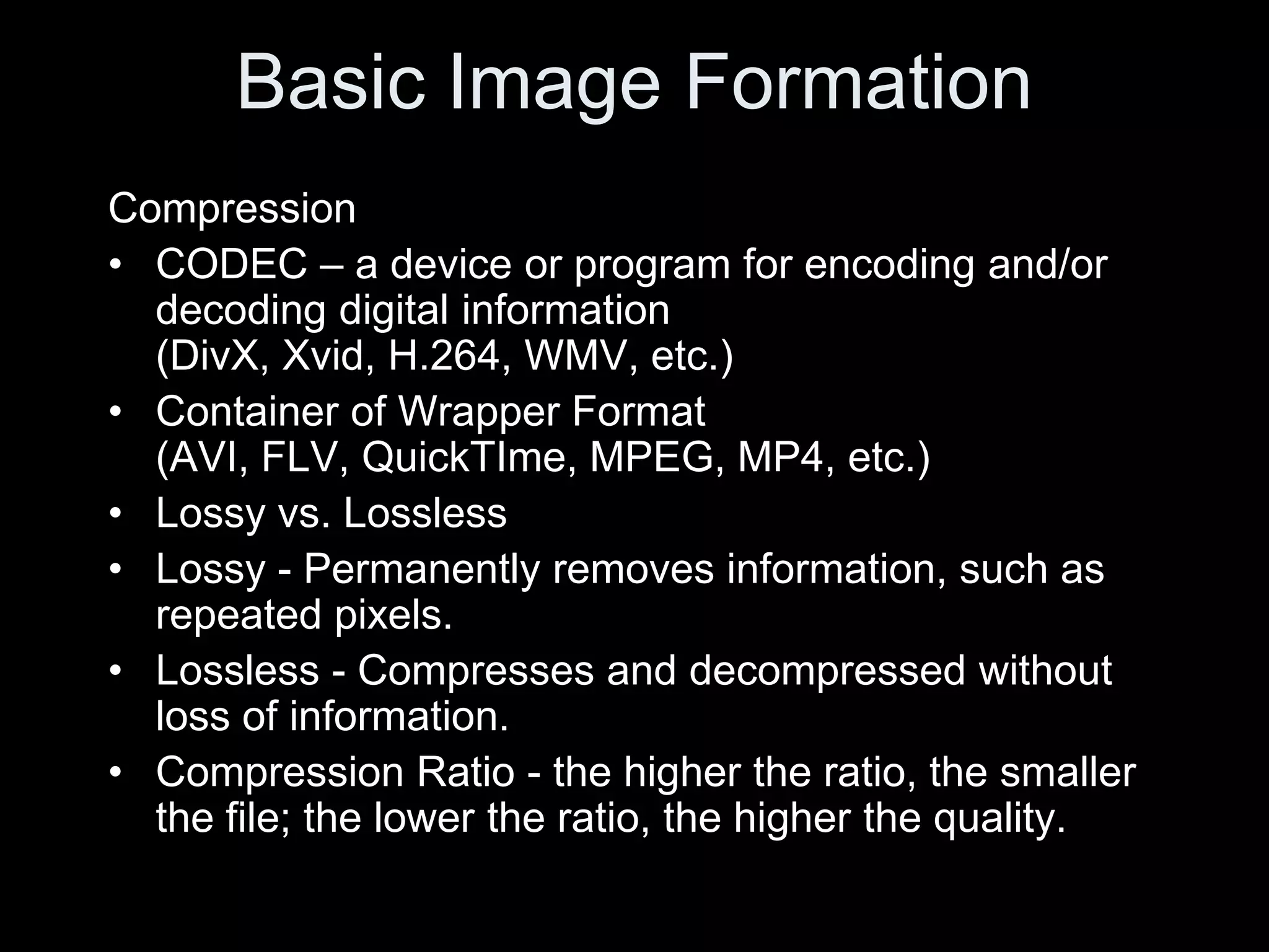 Basic Image Formation
Compression
• CODEC – a device or program for encoding and/or
  decoding digital information
  (DivX, Xvid, H.264, WMV, etc.)
• Container of Wrapper Format
  (AVI, FLV, QuickTIme, MPEG, MP4, etc.)
• Lossy vs. Lossless
• Lossy - Permanently removes information, such as
  repeated pixels.
• Lossless - Compresses and decompressed without
  loss of information.
• Compression Ratio - the higher the ratio, the smaller
  the file; the lower the ratio, the higher the quality.
 