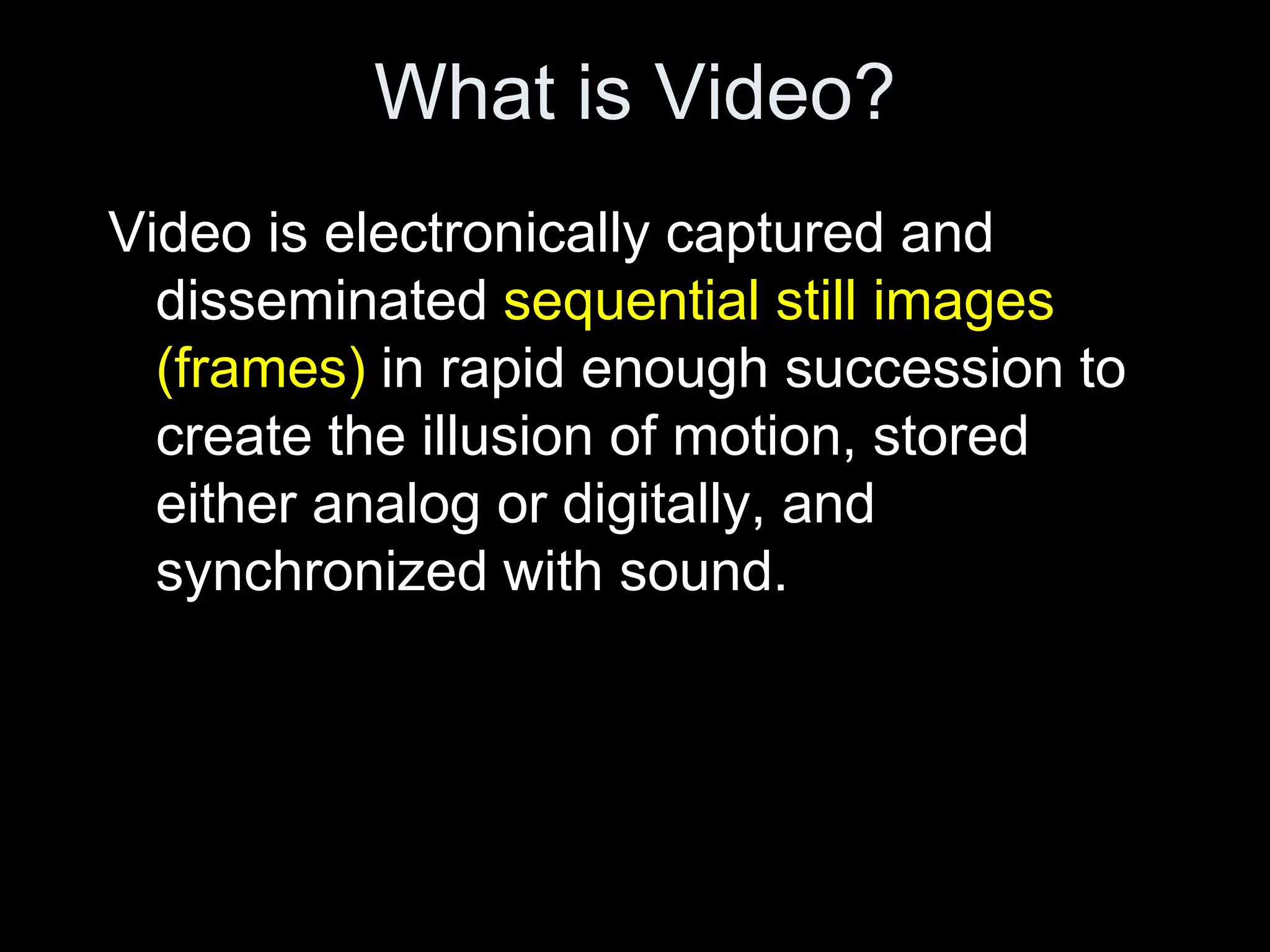 What is Video?
Video is electronically captured and
  disseminated sequential still images
  (frames) in rapid enough succession to
  create the illusion of motion, stored
  either analog or digitally, and
  synchronized with sound.
 