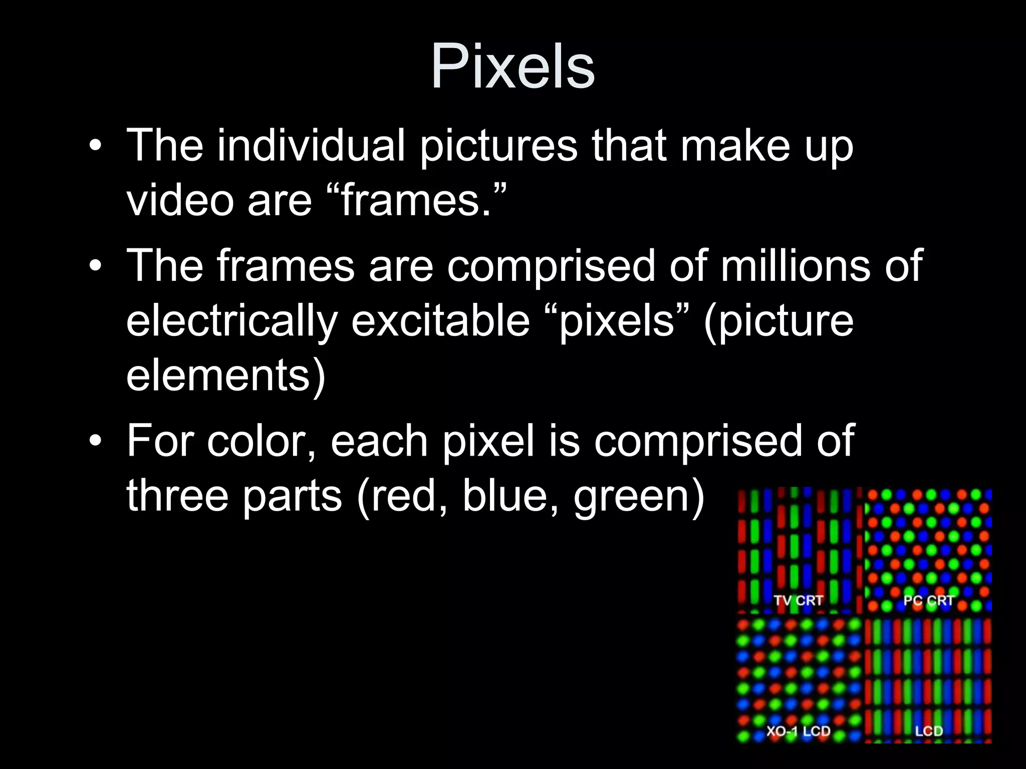 Pixels
• The individual pictures that make up
  video are “frames.”
• The frames are comprised of millions of
  electrically excitable “pixels” (picture
  elements)
• For color, each pixel is comprised of
  three parts (red, blue, green)
 