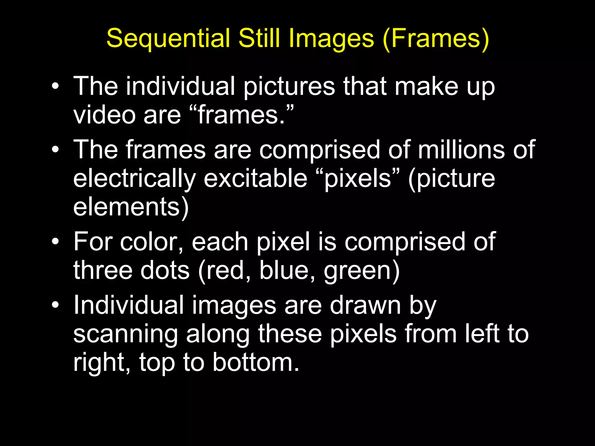 Sequential Still Images (Frames)
• The individual pictures that make up
  video are “frames.”
• The frames are comprised of millions of
  electrically excitable “pixels” (picture
  elements)
• For color, each pixel is comprised of
  three dots (red, blue, green)
• Individual images are drawn by
  scanning along these pixels from left to
  right, top to bottom.
 