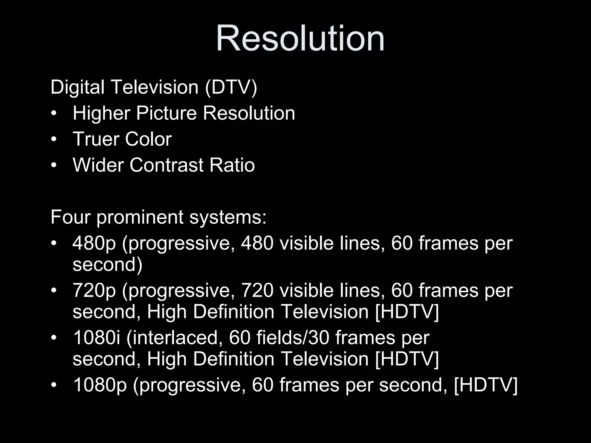 Resolution
Digital Television (DTV)
• Higher Picture Resolution
• Truer Color
• Wider Contrast Ratio

Four prominent systems:
• 480p (progressive, 480 visible lines, 60 frames per
  second)
• 720p (progressive, 720 visible lines, 60 frames per
  second, High Definition Television [HDTV]
• 1080i (interlaced, 60 fields/30 frames per
  second, High Definition Television [HDTV]
• 1080p (progressive, 60 frames per second, [HDTV]
 