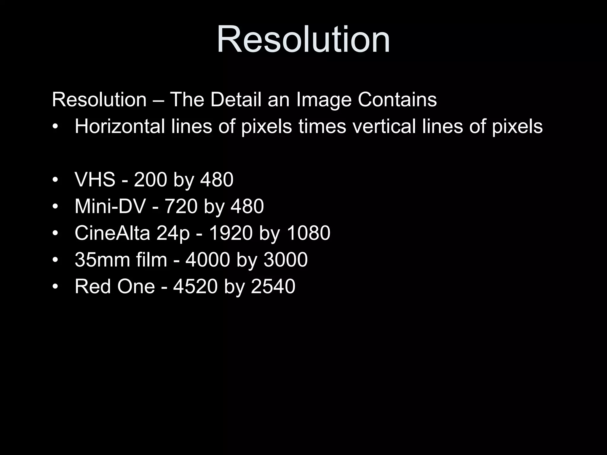 Resolution
Resolution – The Detail an Image Contains
• Horizontal lines of pixels times vertical lines of pixels

•   VHS - 200 by 480
•   Mini-DV - 720 by 480
•   CineAlta 24p - 1920 by 1080
•   35mm film - 4000 by 3000
•   Red One - 4520 by 2540
 