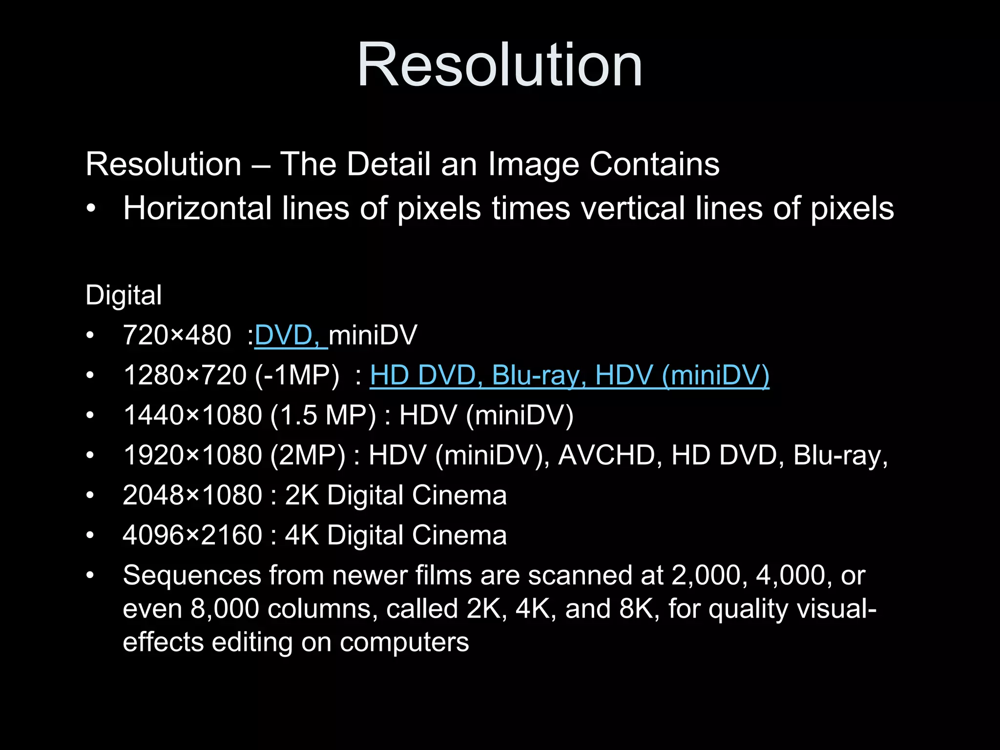 Resolution
Resolution – The Detail an Image Contains
• Horizontal lines of pixels times vertical lines of pixels

Digital
• 720×480 :DVD, miniDV
• 1280×720 (-1MP) : HD DVD, Blu-ray, HDV (miniDV)
• 1440×1080 (1.5 MP) : HDV (miniDV)
• 1920×1080 (2MP) : HDV (miniDV), AVCHD, HD DVD, Blu-ray,
• 2048×1080 : 2K Digital Cinema
• 4096×2160 : 4K Digital Cinema
• Sequences from newer films are scanned at 2,000, 4,000, or
   even 8,000 columns, called 2K, 4K, and 8K, for quality visual-
   effects editing on computers
 