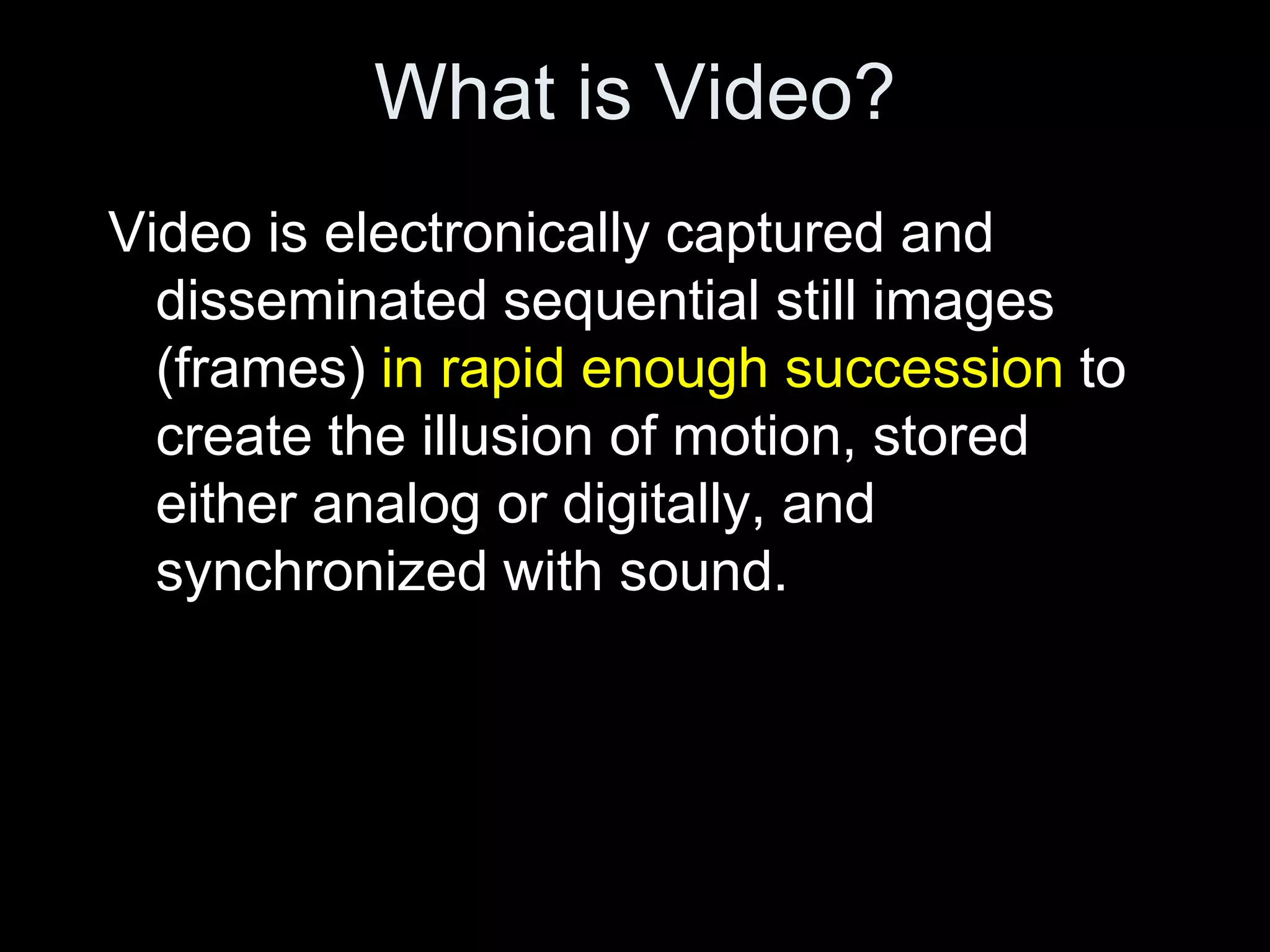 What is Video?
Video is electronically captured and
  disseminated sequential still images
  (frames) in rapid enough succession to
  create the illusion of motion, stored
  either analog or digitally, and
  synchronized with sound.
 