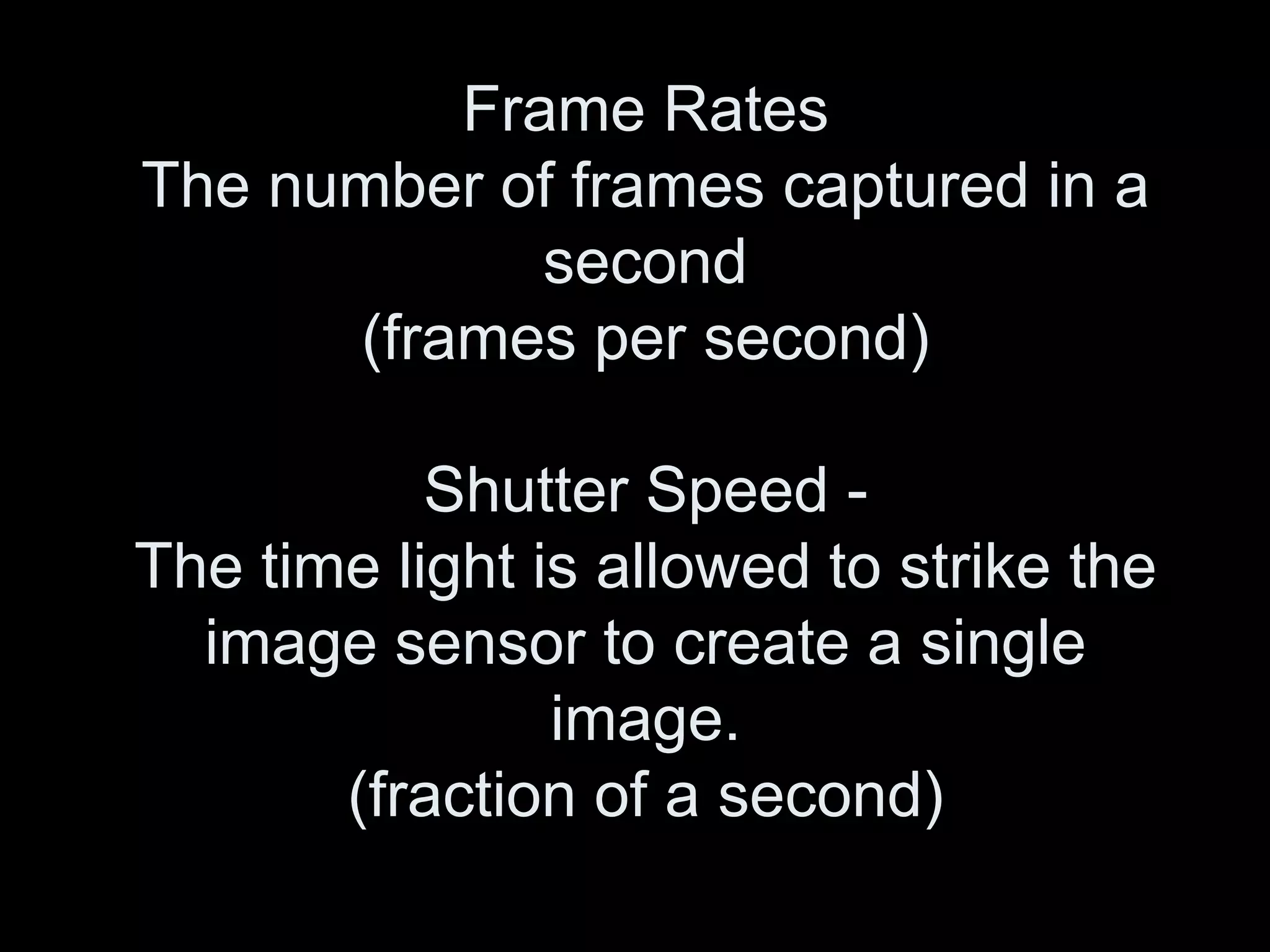 Frame Rates
The number of frames captured in a
             second
      (frames per second)

           Shutter Speed -
The time light is allowed to strike the
  image sensor to create a single
                image.
       (fraction of a second)
 