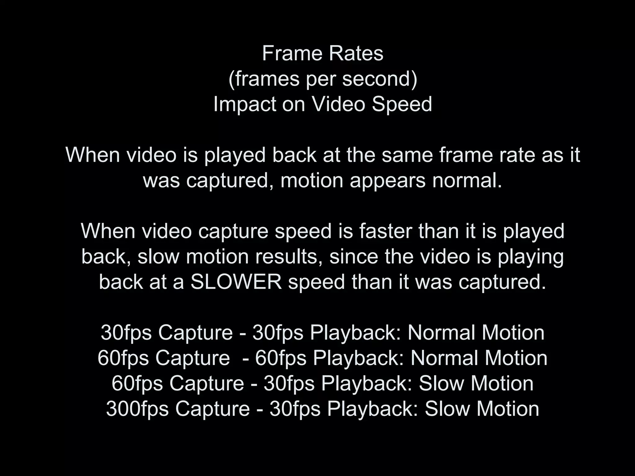 Frame Rates
                 (frames per second)
               Impact on Video Speed

When video is played back at the same frame rate as it
       was captured, motion appears normal.

 When video capture speed is faster than it is played
 back, slow motion results, since the video is playing
  back at a SLOWER speed than it was captured.

   30fps Capture - 30fps Playback: Normal Motion
   60fps Capture - 60fps Playback: Normal Motion
     60fps Capture - 30fps Playback: Slow Motion
    300fps Capture - 30fps Playback: Slow Motion
 