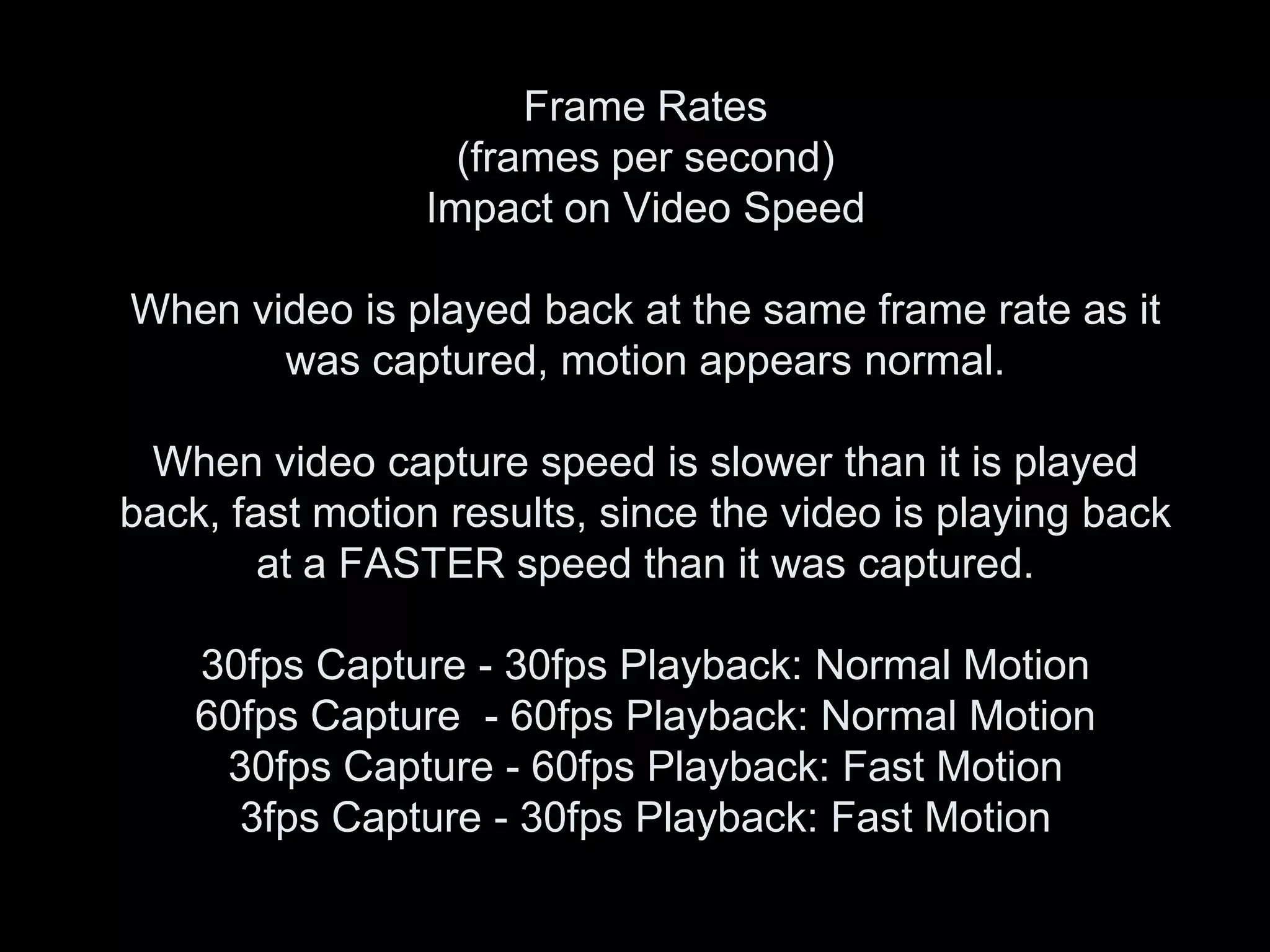 Frame Rates
                  (frames per second)
                Impact on Video Speed

When video is played back at the same frame rate as it
       was captured, motion appears normal.

 When video capture speed is slower than it is played
back, fast motion results, since the video is playing back
        at a FASTER speed than it was captured.

    30fps Capture - 30fps Playback: Normal Motion
    60fps Capture - 60fps Playback: Normal Motion
     30fps Capture - 60fps Playback: Fast Motion
      3fps Capture - 30fps Playback: Fast Motion
 