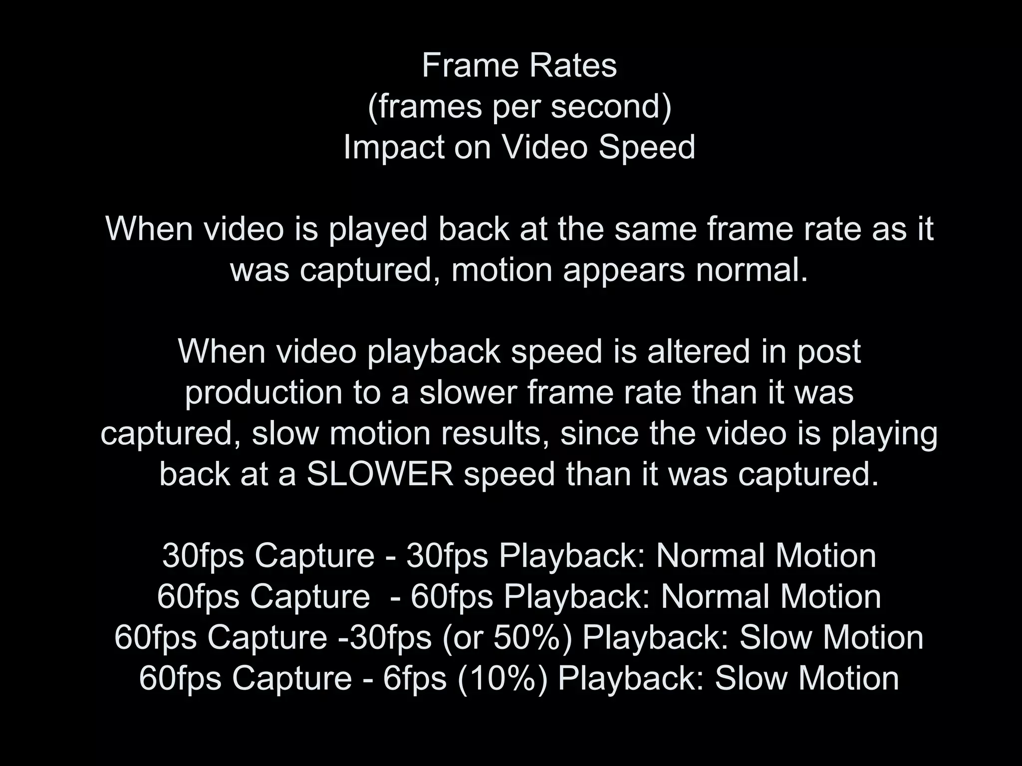Frame Rates
                  (frames per second)
                Impact on Video Speed

When video is played back at the same frame rate as it
       was captured, motion appears normal.

     When video playback speed is altered in post
     production to a slower frame rate than it was
captured, slow motion results, since the video is playing
   back at a SLOWER speed than it was captured.

   30fps Capture - 30fps Playback: Normal Motion
   60fps Capture - 60fps Playback: Normal Motion
60fps Capture -30fps (or 50%) Playback: Slow Motion
 60fps Capture - 6fps (10%) Playback: Slow Motion
 