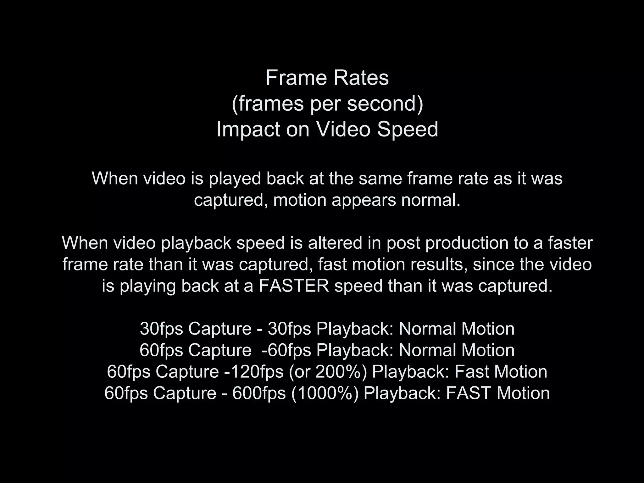 Frame Rates
                      (frames per second)
                    Impact on Video Speed

   When video is played back at the same frame rate as it was
               captured, motion appears normal.

When video playback speed is altered in post production to a faster
frame rate than it was captured, fast motion results, since the video
    is playing back at a FASTER speed than it was captured.

         30fps Capture - 30fps Playback: Normal Motion
         60fps Capture -60fps Playback: Normal Motion
     60fps Capture -120fps (or 200%) Playback: Fast Motion
     60fps Capture - 600fps (1000%) Playback: FAST Motion
 