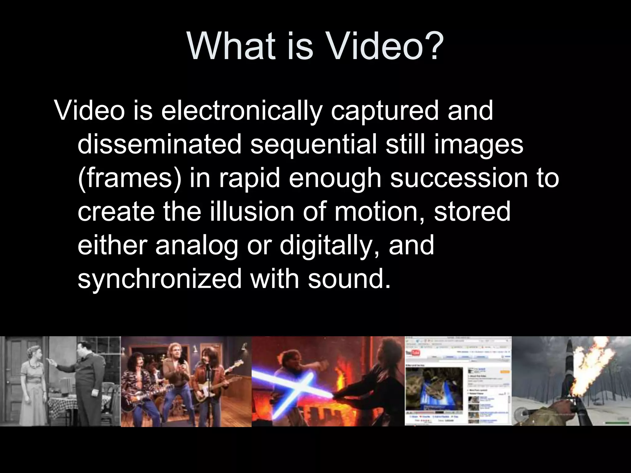 What is Video?
Video is electronically captured and
  disseminated sequential still images
  (frames) in rapid enough succession to
  create the illusion of motion, stored
  either analog or digitally, and
  synchronized with sound.
 