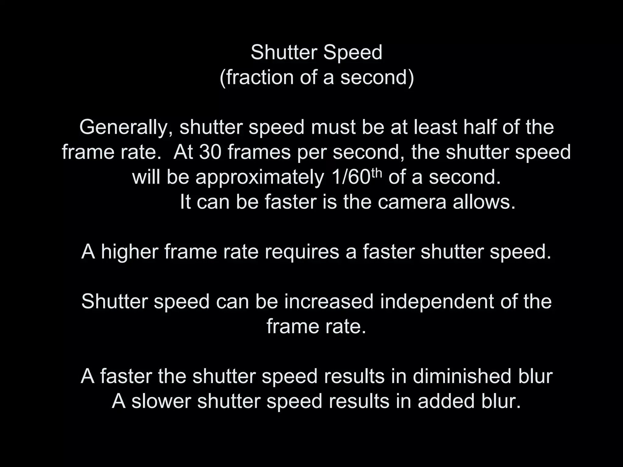 Shutter Speed
                 (fraction of a second)

  Generally, shutter speed must be at least half of the
frame rate. At 30 frames per second, the shutter speed
       will be approximately 1/60th of a second.
             It can be faster is the camera allows.

  A higher frame rate requires a faster shutter speed.

  Shutter speed can be increased independent of the
                     frame rate.

  A faster the shutter speed results in diminished blur
      A slower shutter speed results in added blur.
 