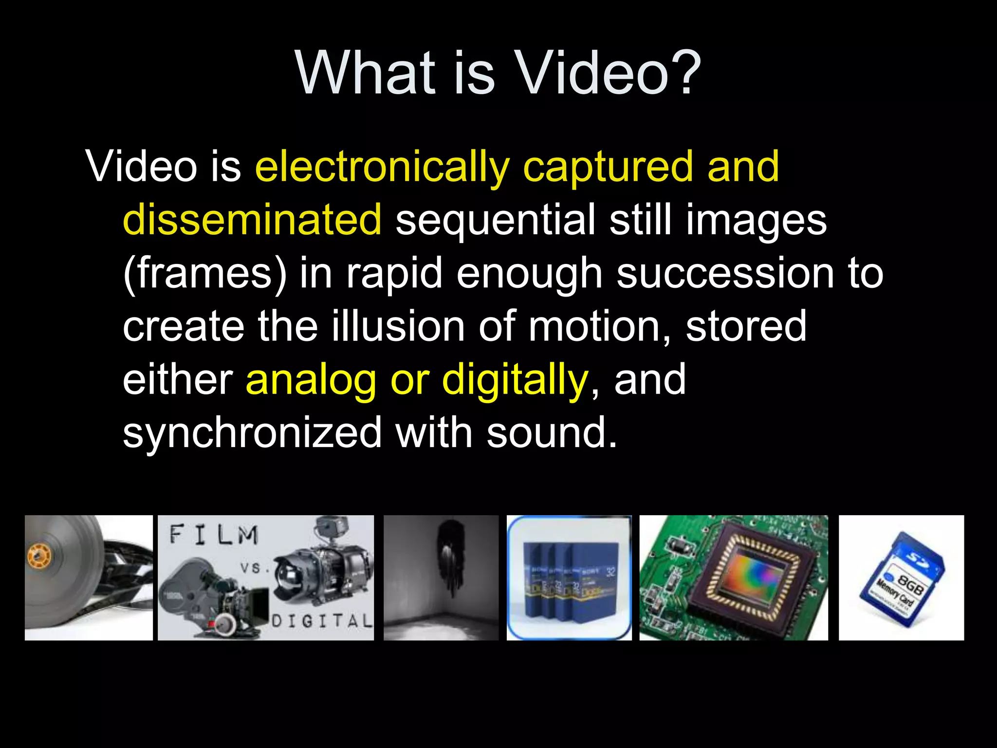 What is Video?
Video is electronically captured and
  disseminated sequential still images
  (frames) in rapid enough succession to
  create the illusion of motion, stored
  either analog or digitally, and
  synchronized with sound.
 