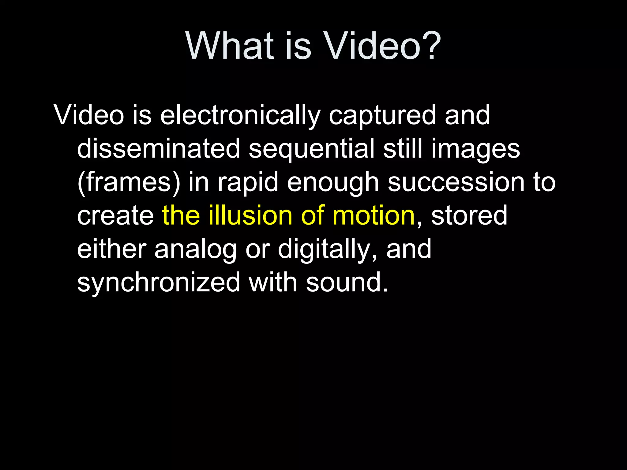 What is Video?
Video is electronically captured and
  disseminated sequential still images
  (frames) in rapid enough succession to
  create the illusion of motion, stored
  either analog or digitally, and
  synchronized with sound.
 