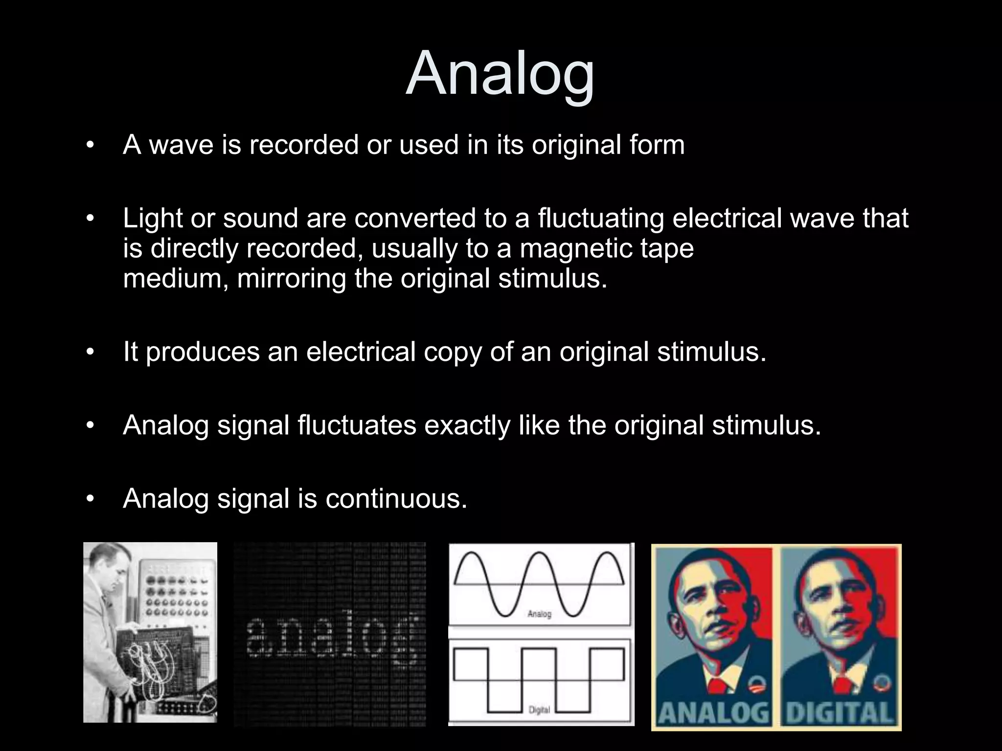 Analog
• A wave is recorded or used in its original form

• Light or sound are converted to a fluctuating electrical wave that
  is directly recorded, usually to a magnetic tape
  medium, mirroring the original stimulus.

• It produces an electrical copy of an original stimulus.

• Analog signal fluctuates exactly like the original stimulus.

• Analog signal is continuous.
 