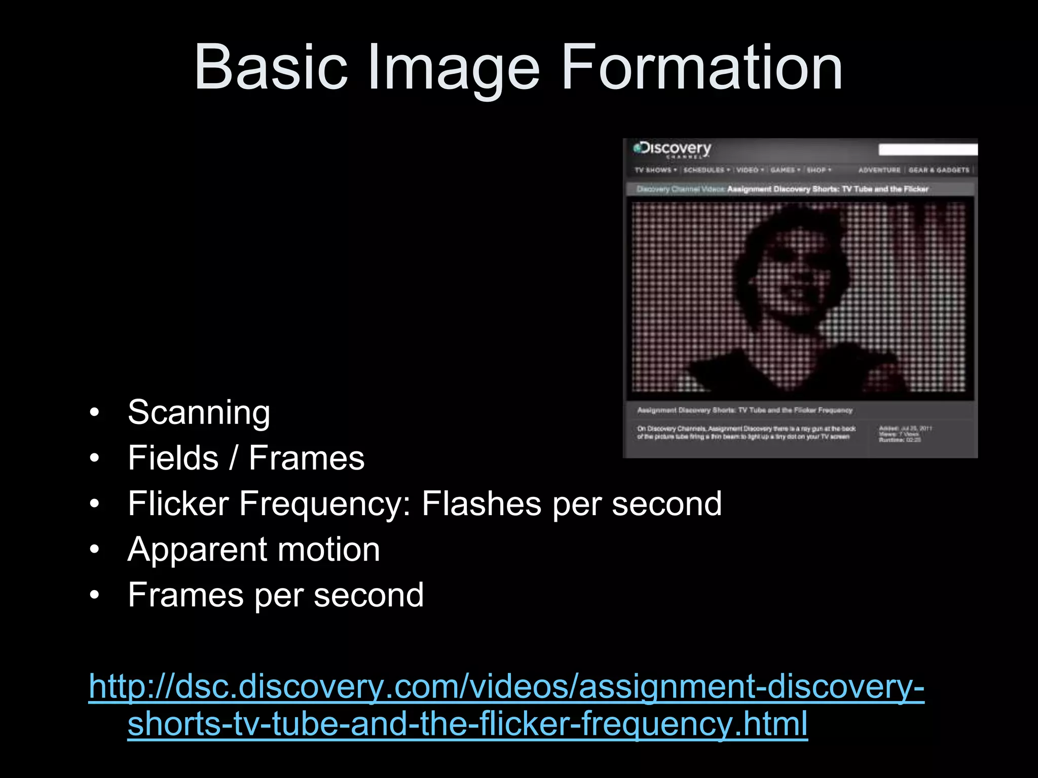 Basic Image Formation




•   Scanning
•   Fields / Frames
•   Flicker Frequency: Flashes per second
•   Apparent motion
•   Frames per second

http://dsc.discovery.com/videos/assignment-discovery-
   shorts-tv-tube-and-the-flicker-frequency.html
 