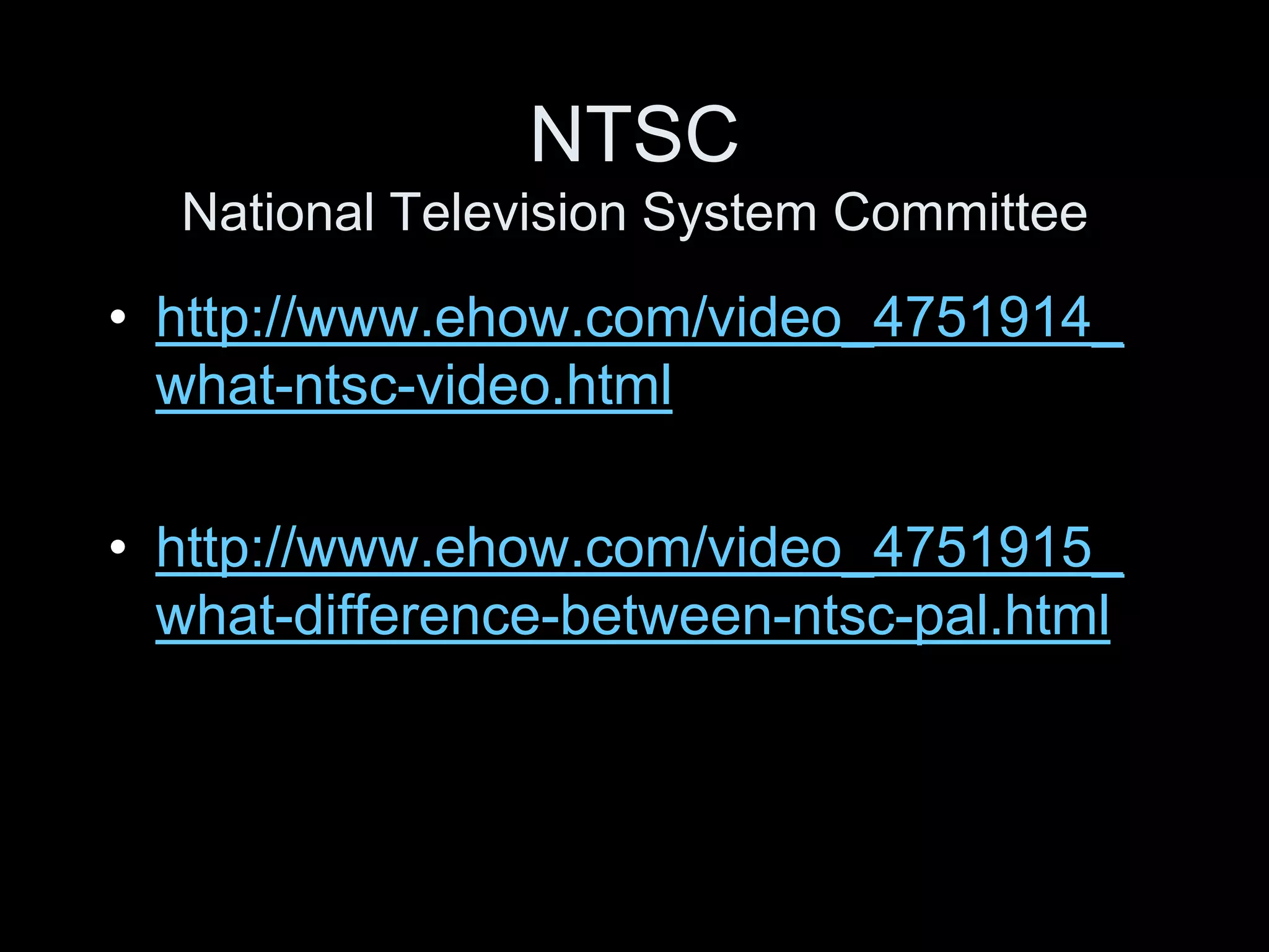 NTSC
  National Television System Committee

• http://www.ehow.com/video_4751914_
  what-ntsc-video.html

• http://www.ehow.com/video_4751915_
  what-difference-between-ntsc-pal.html
 