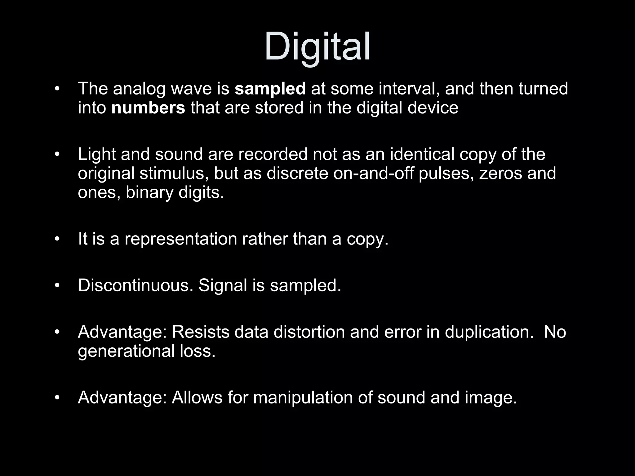 Digital
• The analog wave is sampled at some interval, and then turned
  into numbers that are stored in the digital device

• Light and sound are recorded not as an identical copy of the
  original stimulus, but as discrete on-and-off pulses, zeros and
  ones, binary digits.

• It is a representation rather than a copy.

• Discontinuous. Signal is sampled.

• Advantage: Resists data distortion and error in duplication. No
  generational loss.

• Advantage: Allows for manipulation of sound and image.
 