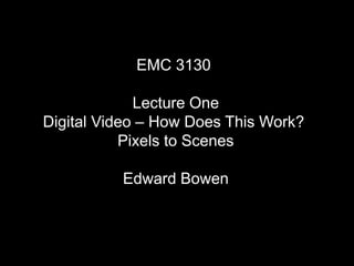 EMC 3130
Lecture One
Digital Video – How Does This Work?
Pixels to Scenes
Edward Bowen
 