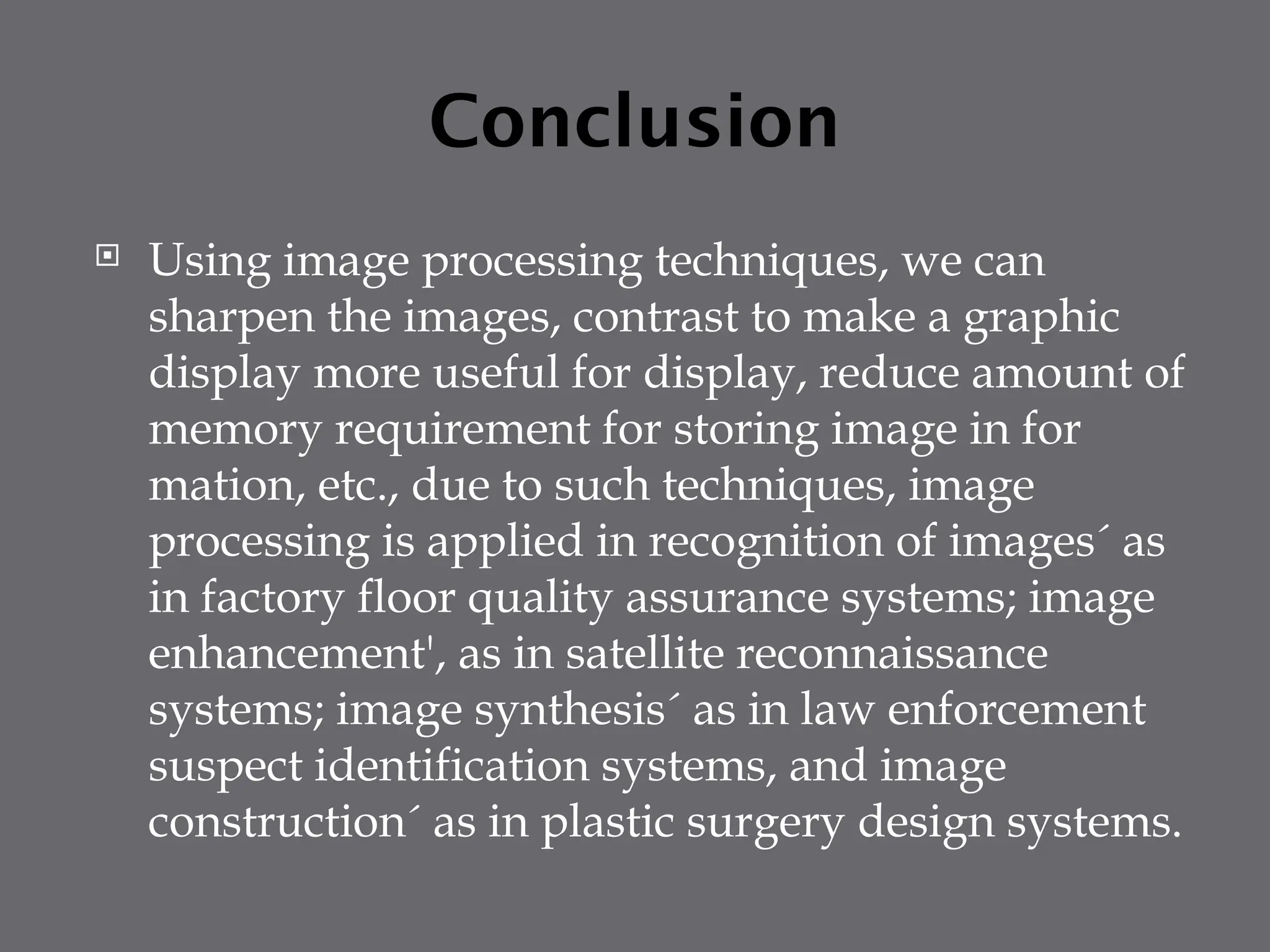 Conclusion
 Using image processing techniques, we can
sharpen the images, contrast to make a graphic
display more useful for display, reduce amount of
memory requirement for storing image in for
mation, etc., due to such techniques, image
processing is applied in recognition of images´ as
in factory floor quality assurance systems; image
enhancement', as in satellite reconnaissance
systems; image synthesis´ as in law enforcement
suspect identification systems, and image
construction´ as in plastic surgery design systems.
 