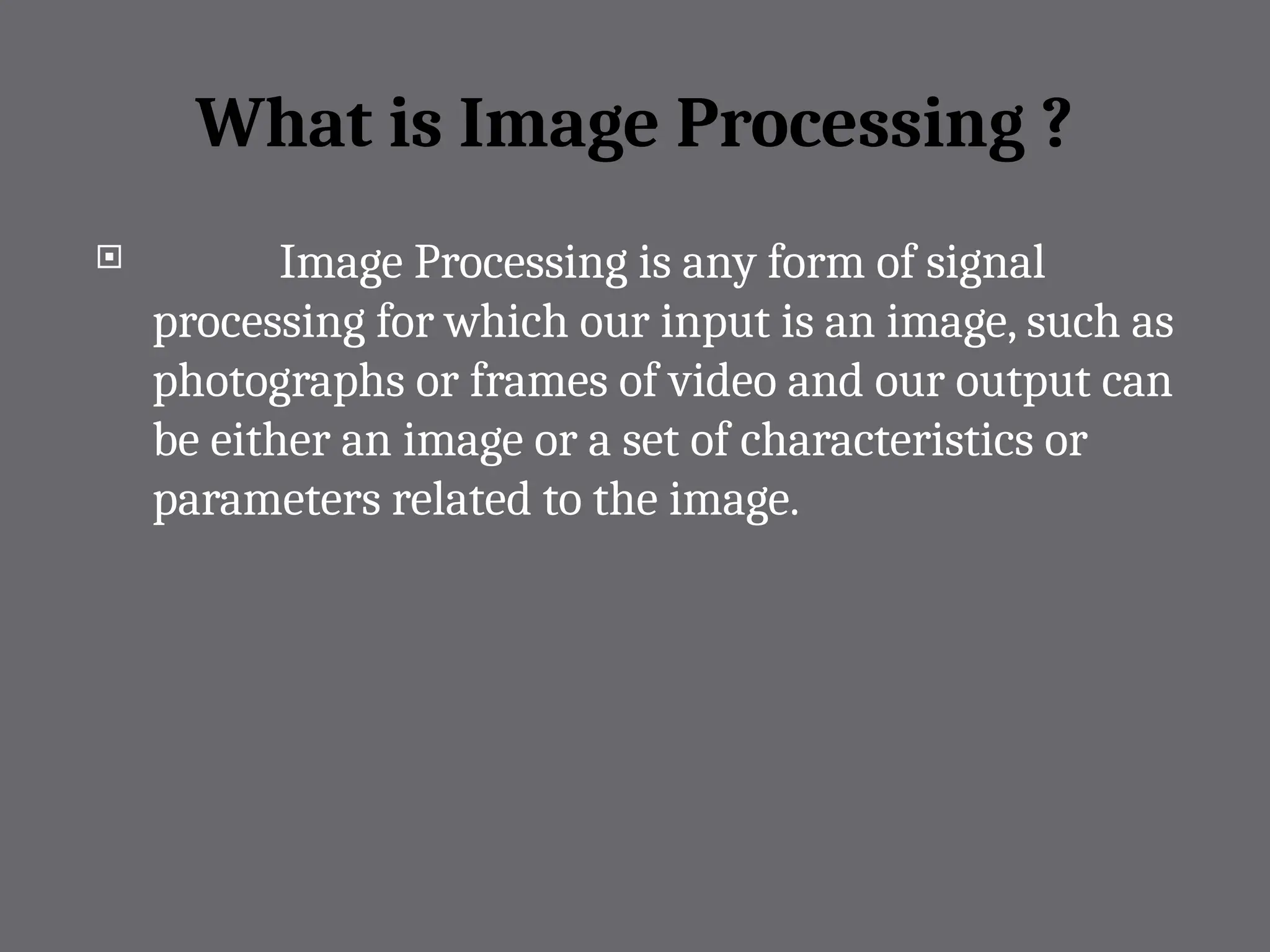 What is Image Processing ?
 Image Processing is any form of signal
processing for which our input is an image, such as
photographs or frames of video and our output can
be either an image or a set of characteristics or
parameters related to the image.
 