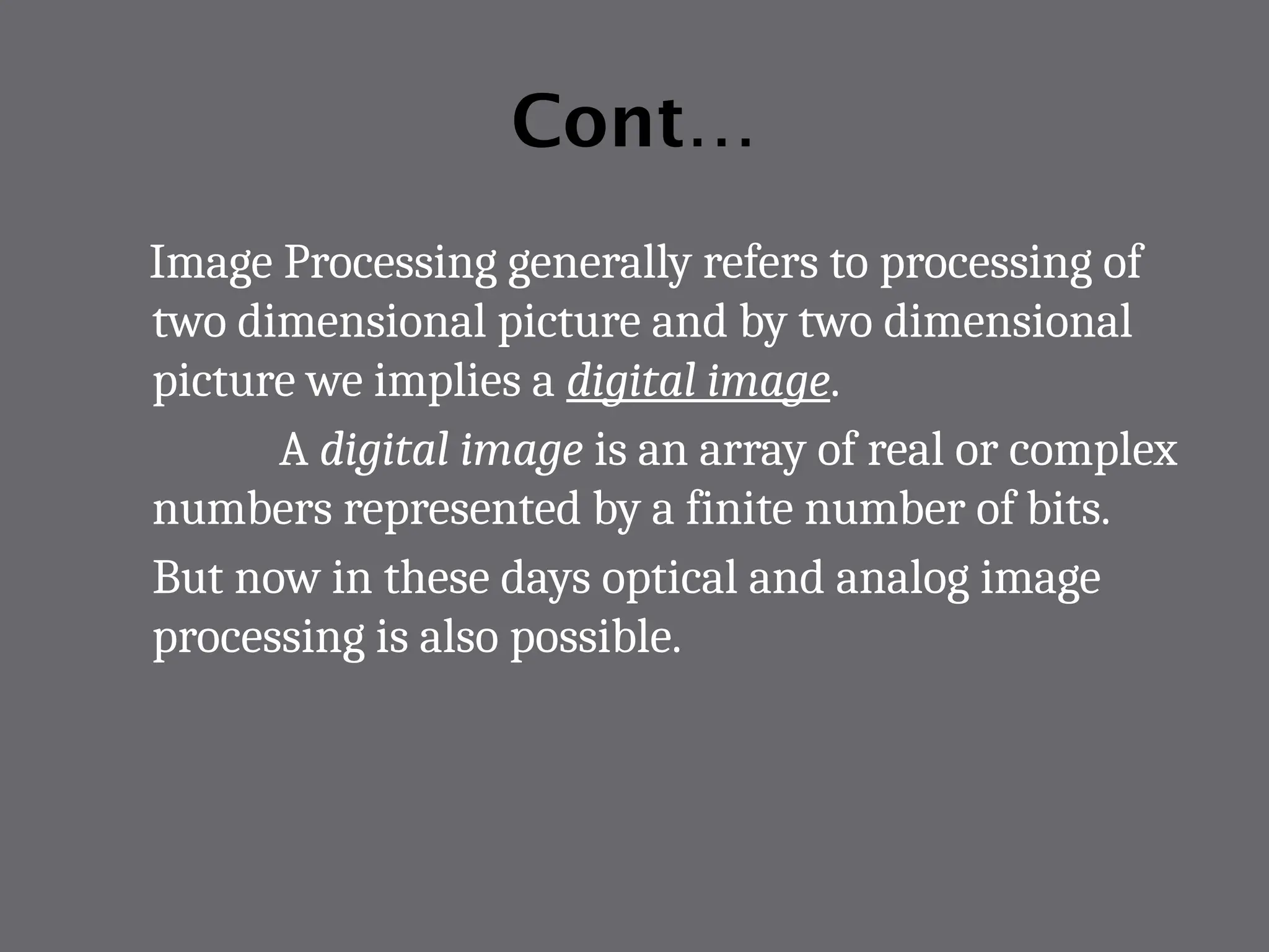Cont…
Image Processing generally refers to processing of
two dimensional picture and by two dimensional
picture we implies a digital image.
A digital image is an array of real or complex
numbers represented by a finite number of bits.
But now in these days optical and analog image
processing is also possible.
 