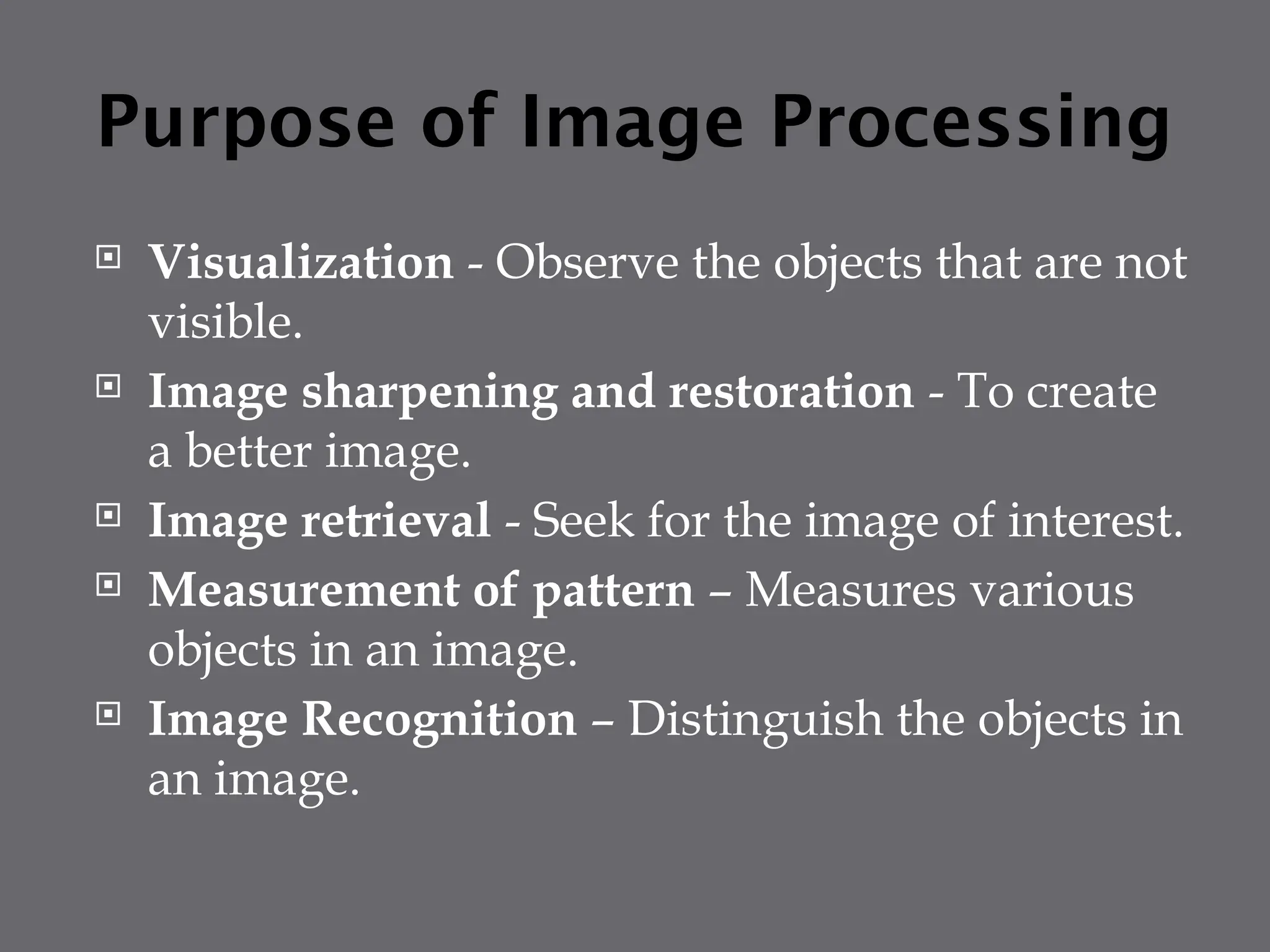 Purpose of Image Processing
 Visualization - Observe the objects that are not
visible.
 Image sharpening and restoration - To create
a better image.
 Image retrieval - Seek for the image of interest.
 Measurement of pattern – Measures various
objects in an image.
 Image Recognition – Distinguish the objects in
an image.
 