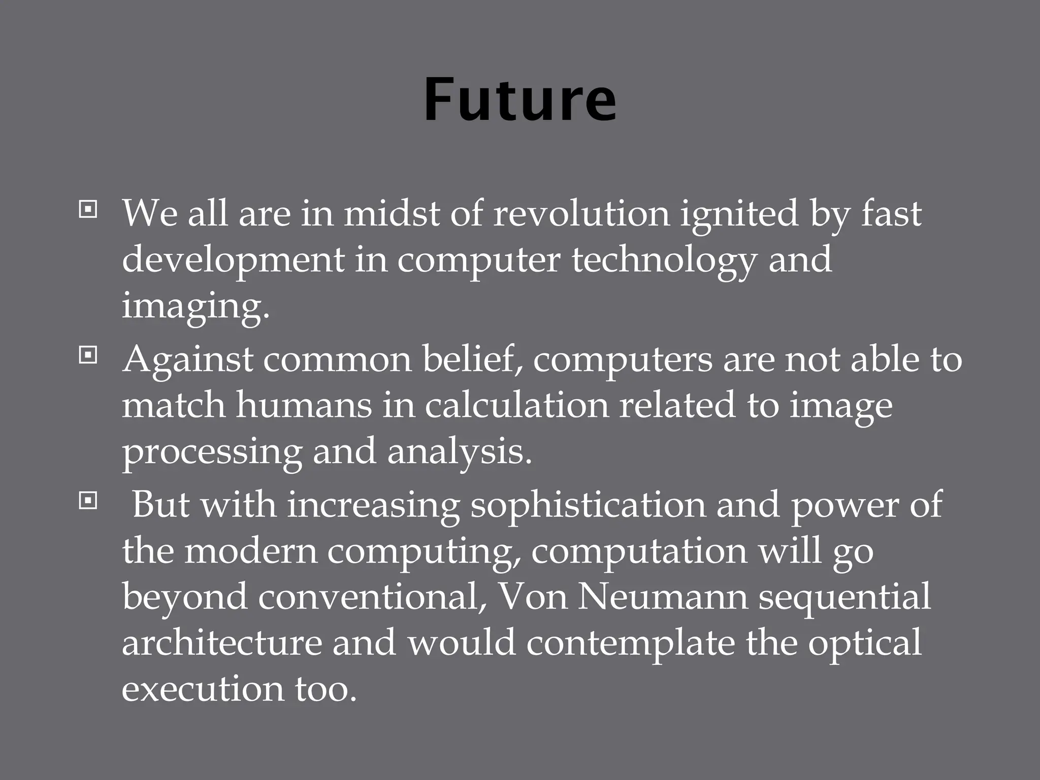 Future
 We all are in midst of revolution ignited by fast
development in computer technology and
imaging.
 Against common belief, computers are not able to
match humans in calculation related to image
processing and analysis.
 But with increasing sophistication and power of
the modern computing, computation will go
beyond conventional, Von Neumann sequential
architecture and would contemplate the optical
execution too.
 