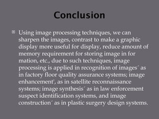 Conclusion
 Using image processing techniques, we can
sharpen the images, contrast to make a graphic
display more useful for display, reduce amount of
memory requirement for storing image in for
mation, etc., due to such techniques, image
processing is applied in recognition of images´ as
in factory floor quality assurance systems; image
enhancement', as in satellite reconnaissance
systems; image synthesis´ as in law enforcement
suspect identification systems, and image
construction´ as in plastic surgery design systems.
 
