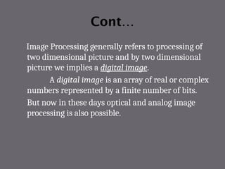 Cont…
Image Processing generally refers to processing of
two dimensional picture and by two dimensional
picture we implies a digital image.
A digital image is an array of real or complex
numbers represented by a finite number of bits.
But now in these days optical and analog image
processing is also possible.
 