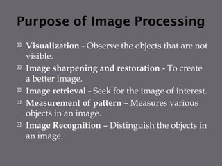 Purpose of Image Processing
 Visualization - Observe the objects that are not
visible.
 Image sharpening and restoration - To create
a better image.
 Image retrieval - Seek for the image of interest.
 Measurement of pattern – Measures various
objects in an image.
 Image Recognition – Distinguish the objects in
an image.
 