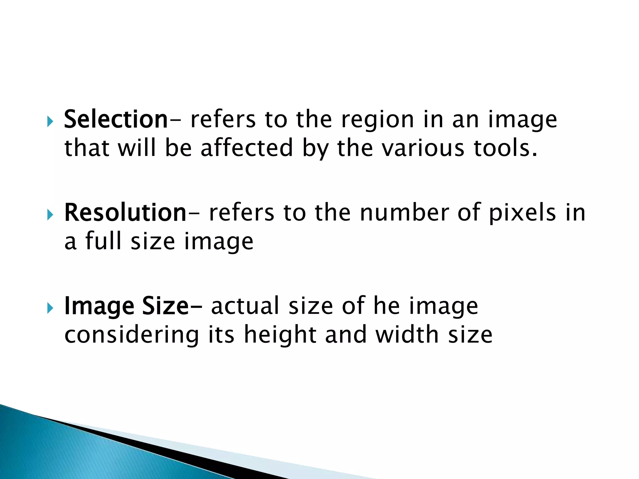  Selection- refers to the region in an image
that will be affected by the various tools.
 Resolution- refers to the number of pixels in
a full size image
 Image Size- actual size of he image
considering its height and width size
 