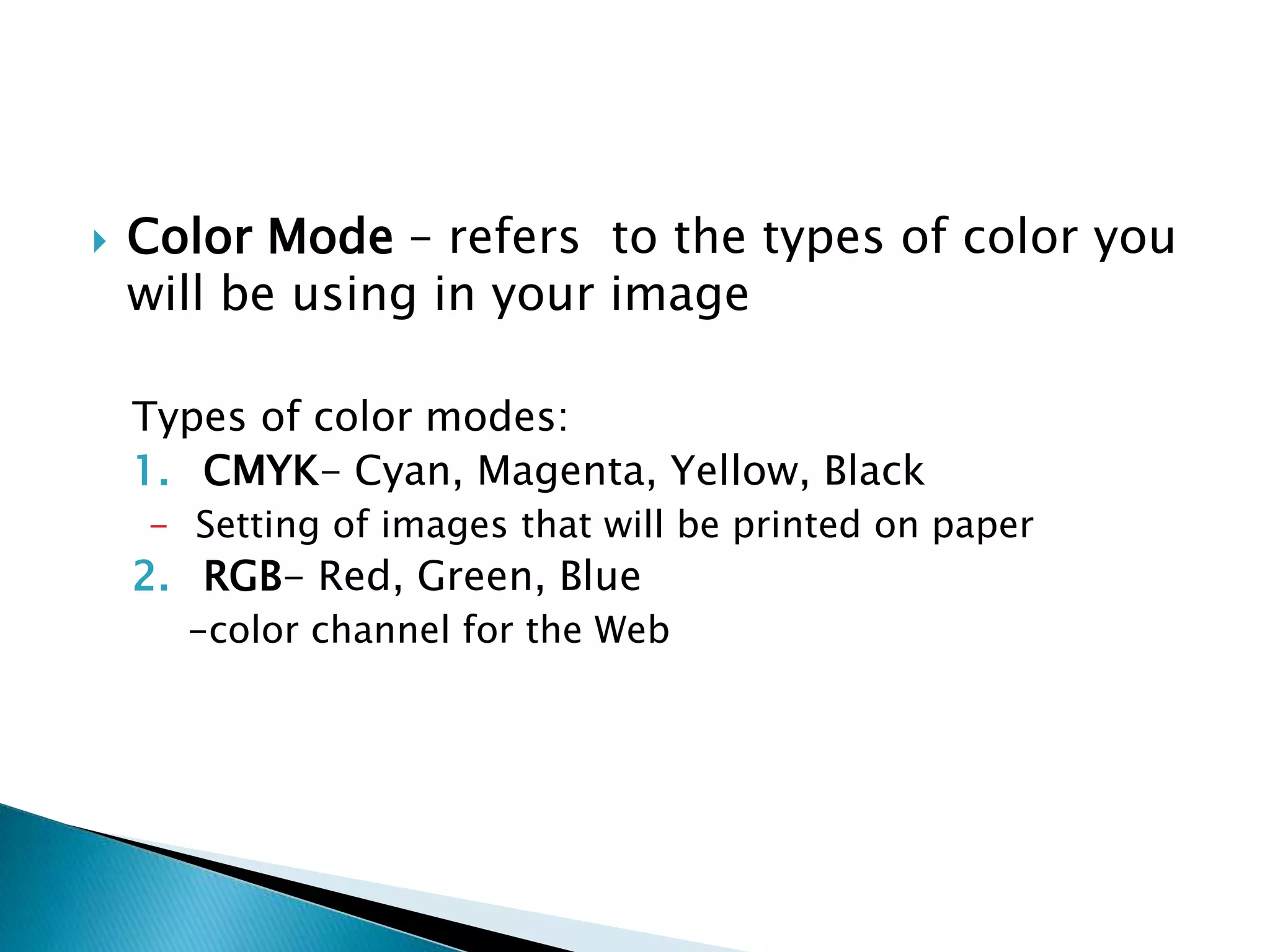  Color Mode – refers to the types of color you
will be using in your image
Types of color modes:
1. CMYK- Cyan, Magenta, Yellow, Black
- Setting of images that will be printed on paper
2. RGB- Red, Green, Blue
-color channel for the Web
 