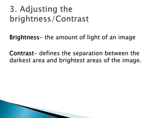 Brightness- the amount of light of an image
Contrast- defines the separation between the
darkest area and brightest areas of the image.
 