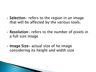  Selection- refers to the region in an image
that will be affected by the various tools.
 Resolution- refers to the number of pixels in
a full size image
 Image Size- actual size of he image
considering its height and width size
 