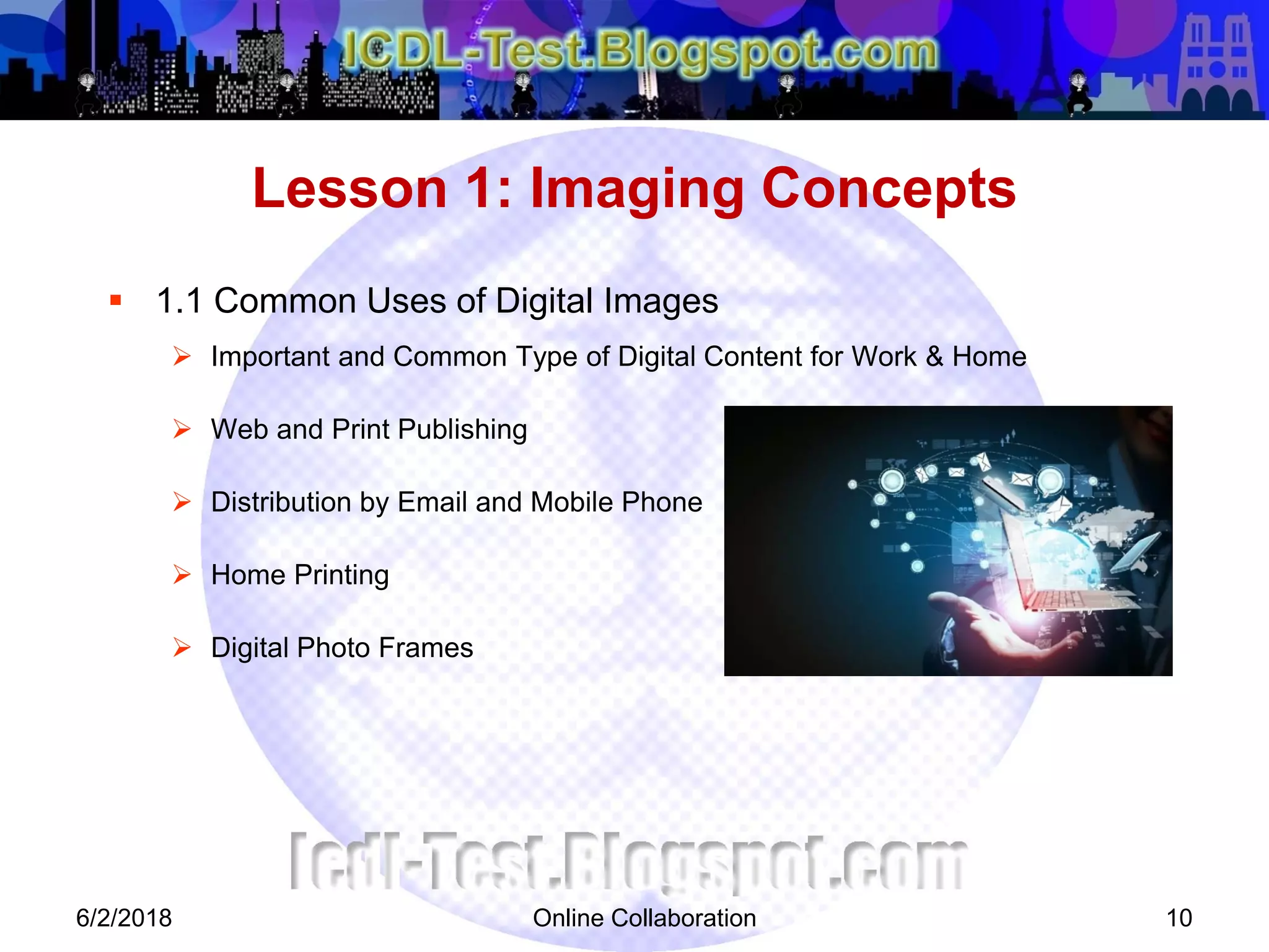 Online Collaboration 10
 1.1 Common Uses of Digital Images
 Important and Common Type of Digital Content for Work & Home
 Web and Print Publishing
 Distribution by Email and Mobile Phone
 Home Printing
 Digital Photo Frames
Lesson 1: Imaging Concepts
6/2/2018
 