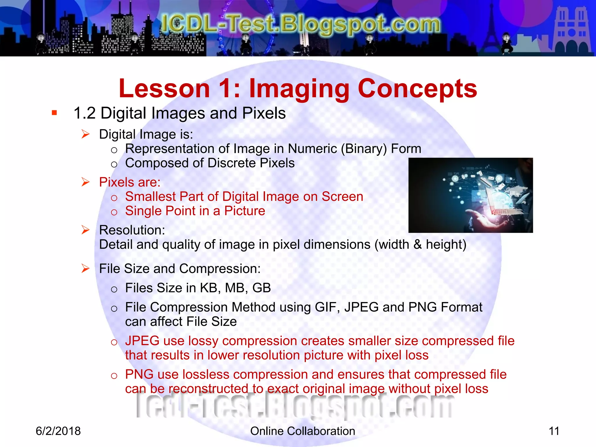 Online Collaboration 11
 1.2 Digital Images and Pixels
 Digital Image is:
o Representation of Image in Numeric (Binary) Form
o Composed of Discrete Pixels
 Pixels are:
o Smallest Part of Digital Image on Screen
o Single Point in a Picture
 Resolution:
Detail and quality of image in pixel dimensions (width & height)
 File Size and Compression:
o Files Size in KB, MB, GB
o File Compression Method using GIF, JPEG and PNG Format
can affect File Size
o JPEG use lossy compression creates smaller size compressed file
that results in lower resolution picture with pixel loss
o PNG use lossless compression and ensures that compressed file
can be reconstructed to exact original image without pixel loss
Lesson 1: Imaging Concepts
6/2/2018
 