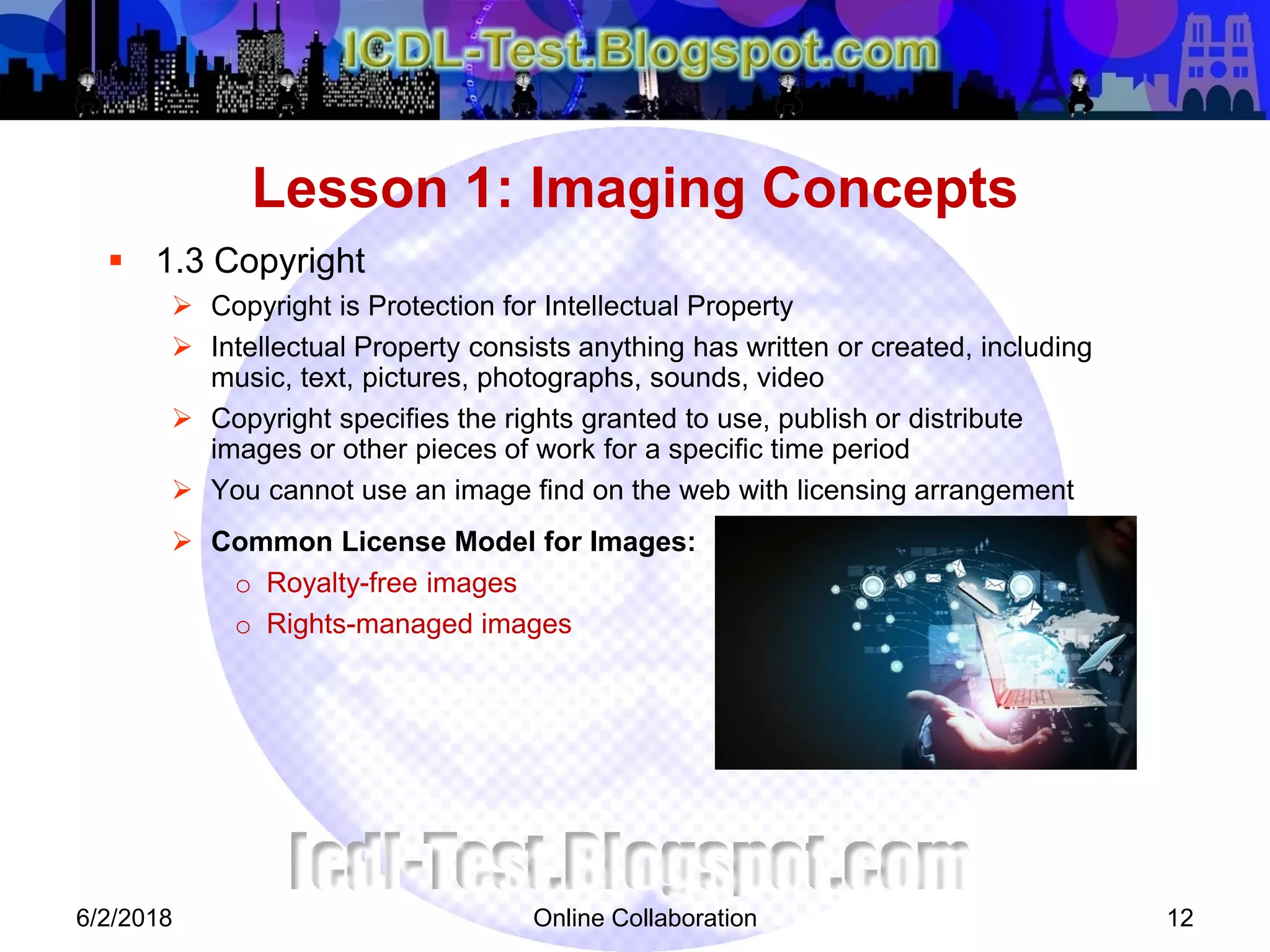 Online Collaboration 12
 1.3 Copyright
 Copyright is Protection for Intellectual Property
 Intellectual Property consists anything has written or created, including
music, text, pictures, photographs, sounds, video
 Copyright specifies the rights granted to use, publish or distribute
images or other pieces of work for a specific time period
 You cannot use an image find on the web with licensing arrangement
 Common License Model for Images:
o Royalty-free images
o Rights-managed images
Lesson 1: Imaging Concepts
6/2/2018
 