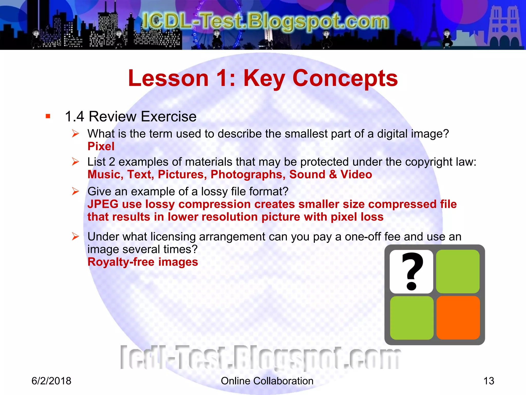 Online Collaboration 13
 1.4 Review Exercise
 What is the term used to describe the smallest part of a digital image?
Pixel
 List 2 examples of materials that may be protected under the copyright law:
Music, Text, Pictures, Photographs, Sound & Video
 Give an example of a lossy file format?
JPEG use lossy compression creates smaller size compressed file
that results in lower resolution picture with pixel loss
 Under what licensing arrangement can you pay a one-off fee and use an
image several times?
Royalty-free images
Lesson 1: Key Concepts
6/2/2018
 