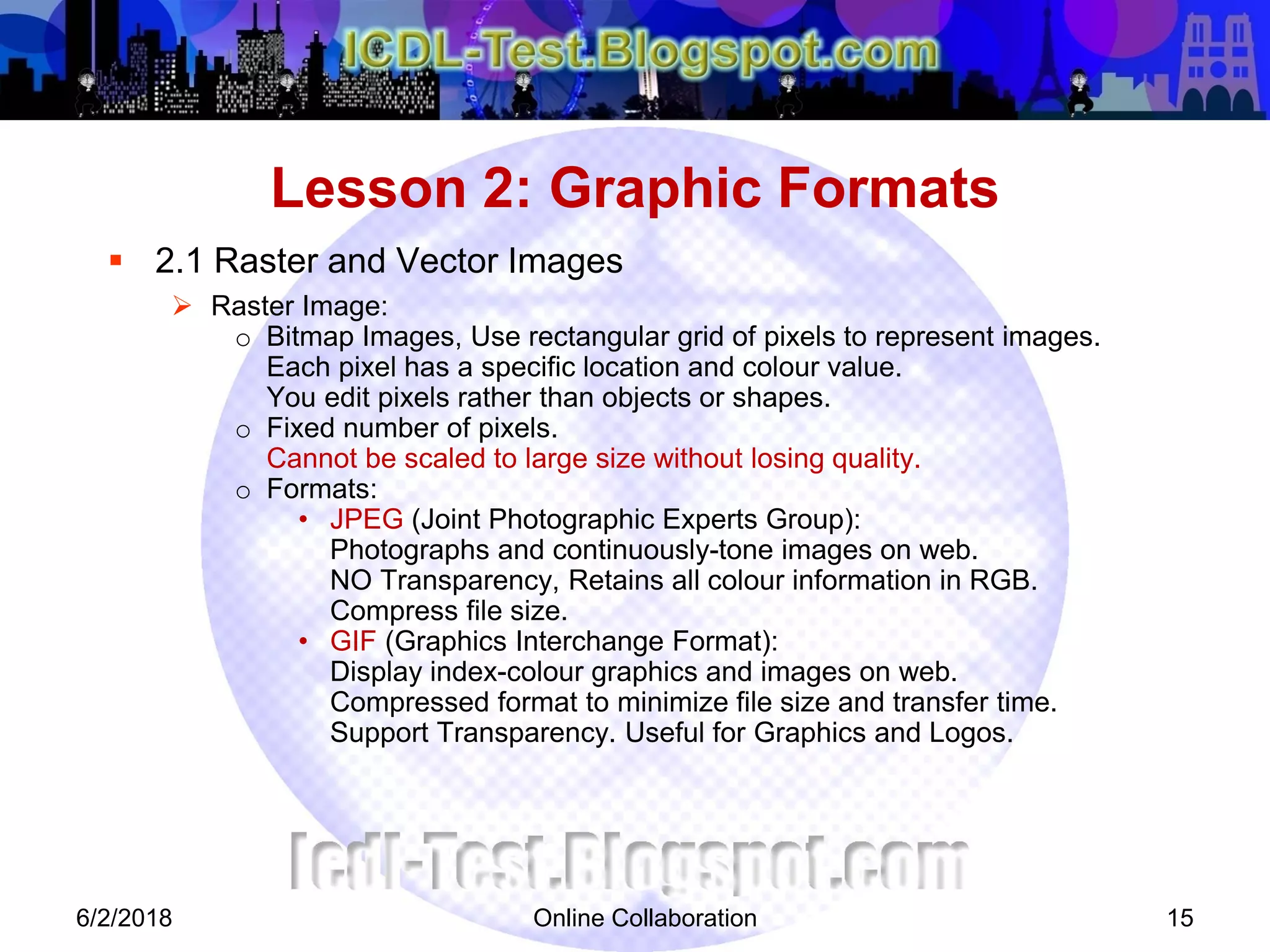 Online Collaboration 15
 2.1 Raster and Vector Images
 Raster Image:
o Bitmap Images, Use rectangular grid of pixels to represent images.
Each pixel has a specific location and colour value.
You edit pixels rather than objects or shapes.
o Fixed number of pixels.
Cannot be scaled to large size without losing quality.
o Formats:
• JPEG (Joint Photographic Experts Group):
Photographs and continuously-tone images on web.
NO Transparency, Retains all colour information in RGB.
Compress file size.
• GIF (Graphics Interchange Format):
Display index-colour graphics and images on web.
Compressed format to minimize file size and transfer time.
Support Transparency. Useful for Graphics and Logos.
Lesson 2: Graphic Formats
6/2/2018
 