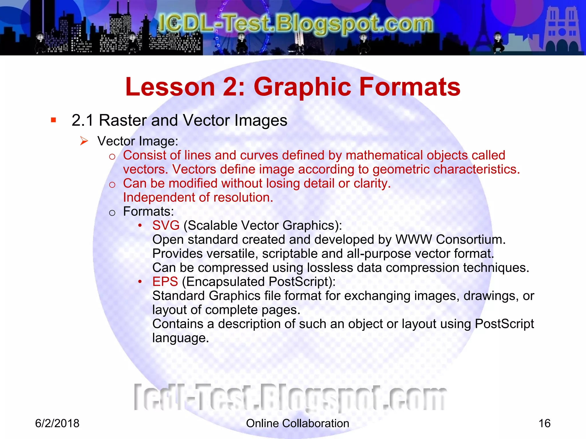 Online Collaboration 16
 2.1 Raster and Vector Images
 Vector Image:
o Consist of lines and curves defined by mathematical objects called
vectors. Vectors define image according to geometric characteristics.
o Can be modified without losing detail or clarity.
Independent of resolution.
o Formats:
• SVG (Scalable Vector Graphics):
Open standard created and developed by WWW Consortium.
Provides versatile, scriptable and all-purpose vector format.
Can be compressed using lossless data compression techniques.
• EPS (Encapsulated PostScript):
Standard Graphics file format for exchanging images, drawings, or
layout of complete pages.
Contains a description of such an object or layout using PostScript
language.
Lesson 2: Graphic Formats
6/2/2018
 