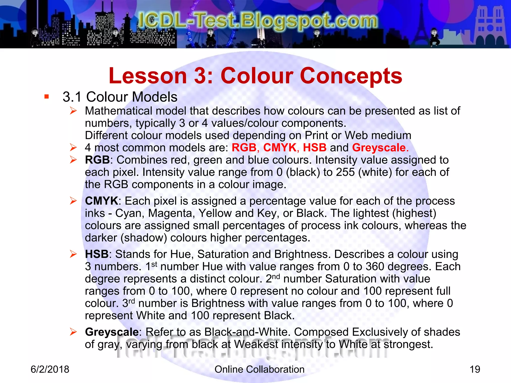 Online Collaboration 19
 3.1 Colour Models
 Mathematical model that describes how colours can be presented as list of
numbers, typically 3 or 4 values/colour components.
Different colour models used depending on Print or Web medium
 4 most common models are: RGB, CMYK, HSB and Greyscale.
 RGB: Combines red, green and blue colours. Intensity value assigned to
each pixel. Intensity value range from 0 (black) to 255 (white) for each of
the RGB components in a colour image.
 CMYK: Each pixel is assigned a percentage value for each of the process
inks - Cyan, Magenta, Yellow and Key, or Black. The lightest (highest)
colours are assigned small percentages of process ink colours, whereas the
darker (shadow) colours higher percentages.
 HSB: Stands for Hue, Saturation and Brightness. Describes a colour using
3 numbers. 1st number Hue with value ranges from 0 to 360 degrees. Each
degree represents a distinct colour. 2nd number Saturation with value
ranges from 0 to 100, where 0 represent no colour and 100 represent full
colour. 3rd number is Brightness with value ranges from 0 to 100, where 0
represent White and 100 represent Black.
 Greyscale: Refer to as Black-and-White. Composed Exclusively of shades
of gray, varying from black at Weakest intensity to White at strongest.
Lesson 3: Colour Concepts
6/2/2018
 