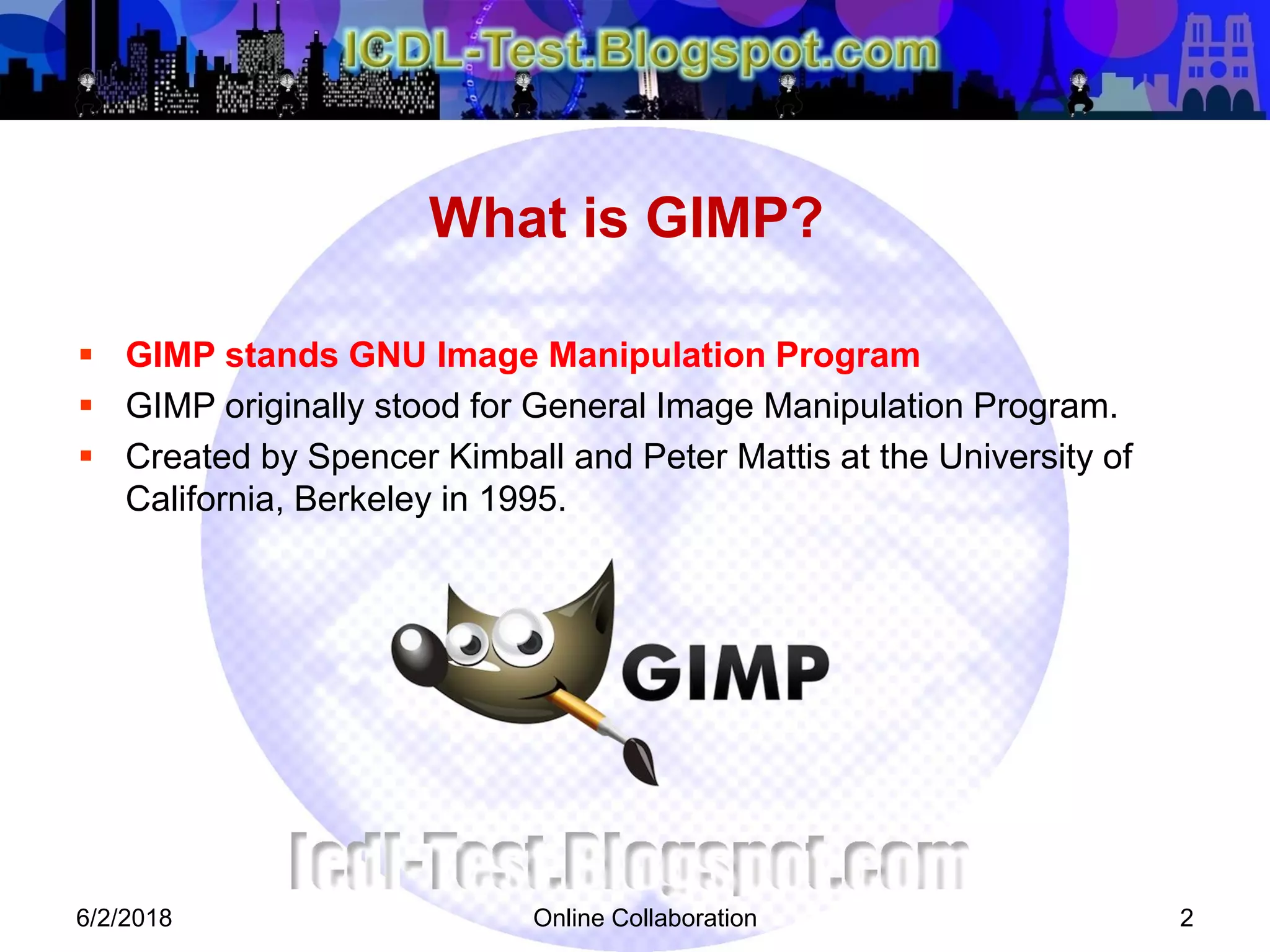 What is GIMP?
 GIMP stands GNU Image Manipulation Program
 GIMP originally stood for General Image Manipulation Program.
 Created by Spencer Kimball and Peter Mattis at the University of
California, Berkeley in 1995.
6/2/2018 Online Collaboration 2
 