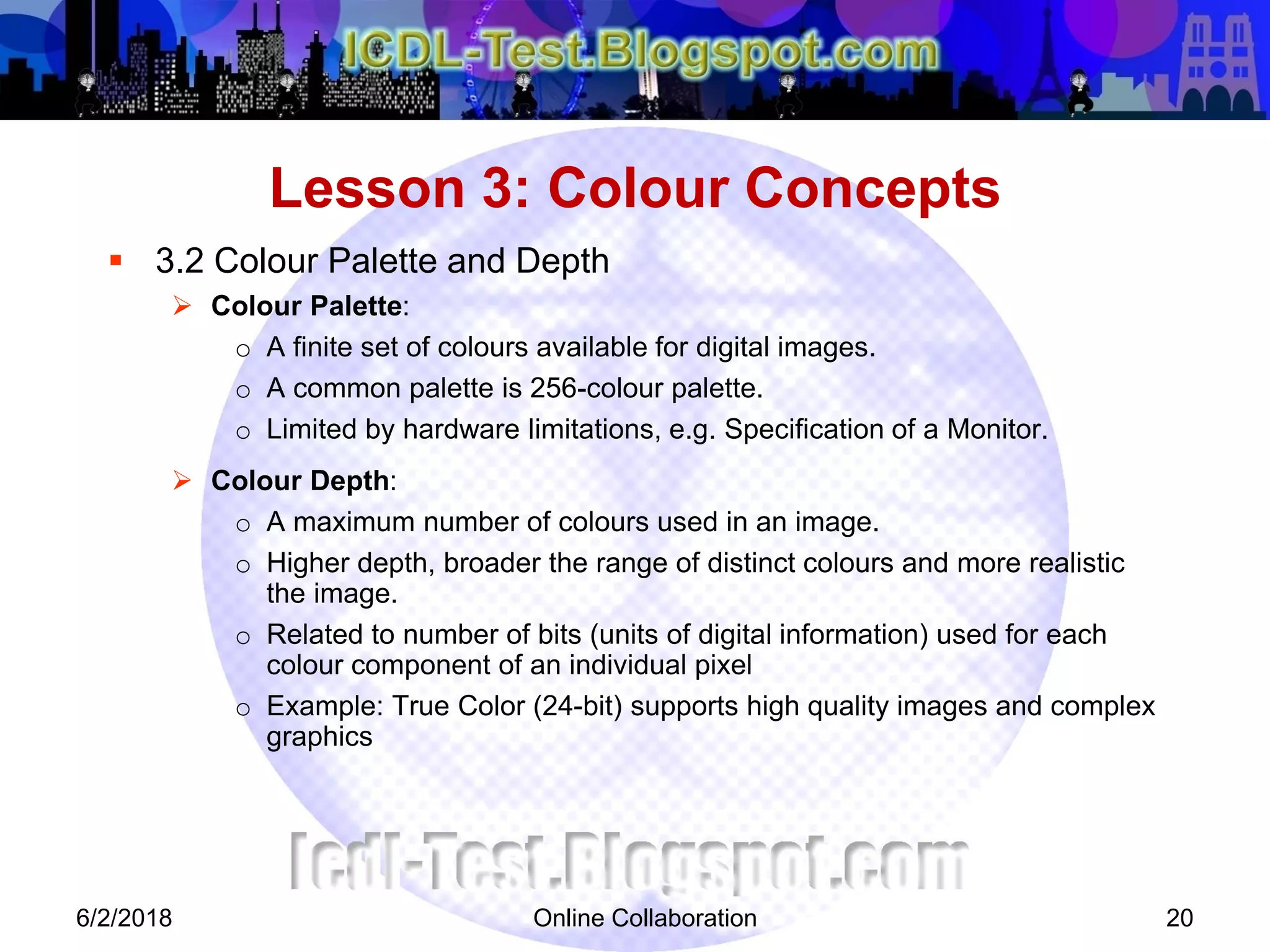 Online Collaboration 20
 3.2 Colour Palette and Depth
 Colour Palette:
o A finite set of colours available for digital images.
o A common palette is 256-colour palette.
o Limited by hardware limitations, e.g. Specification of a Monitor.
 Colour Depth:
o A maximum number of colours used in an image.
o Higher depth, broader the range of distinct colours and more realistic
the image.
o Related to number of bits (units of digital information) used for each
colour component of an individual pixel
o Example: True Color (24-bit) supports high quality images and complex
graphics
Lesson 3: Colour Concepts
6/2/2018
 