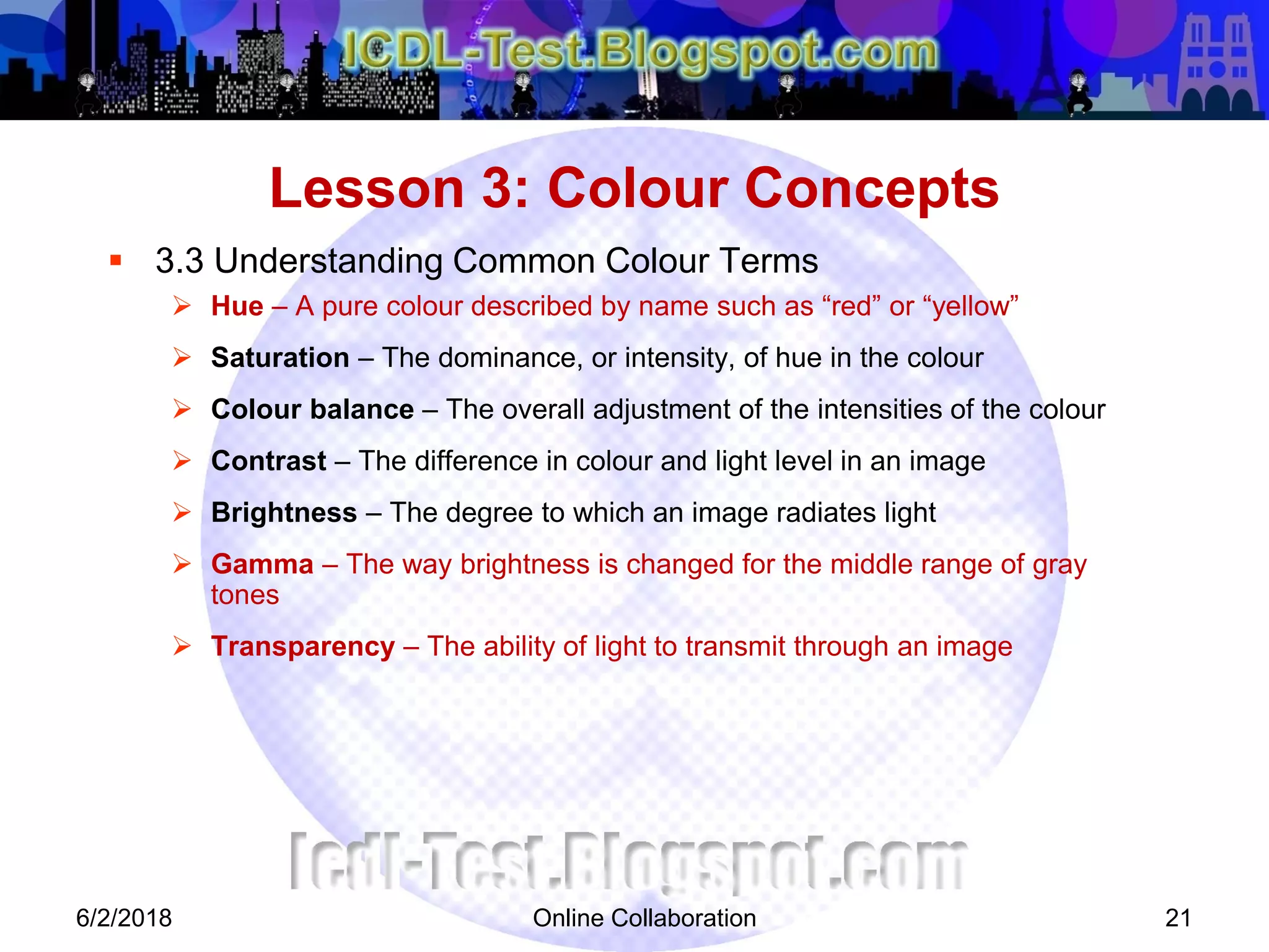 Online Collaboration 21
 3.3 Understanding Common Colour Terms
 Hue – A pure colour described by name such as “red” or “yellow”
 Saturation – The dominance, or intensity, of hue in the colour
 Colour balance – The overall adjustment of the intensities of the colour
 Contrast – The difference in colour and light level in an image
 Brightness – The degree to which an image radiates light
 Gamma – The way brightness is changed for the middle range of gray
tones
 Transparency – The ability of light to transmit through an image
Lesson 3: Colour Concepts
6/2/2018
 