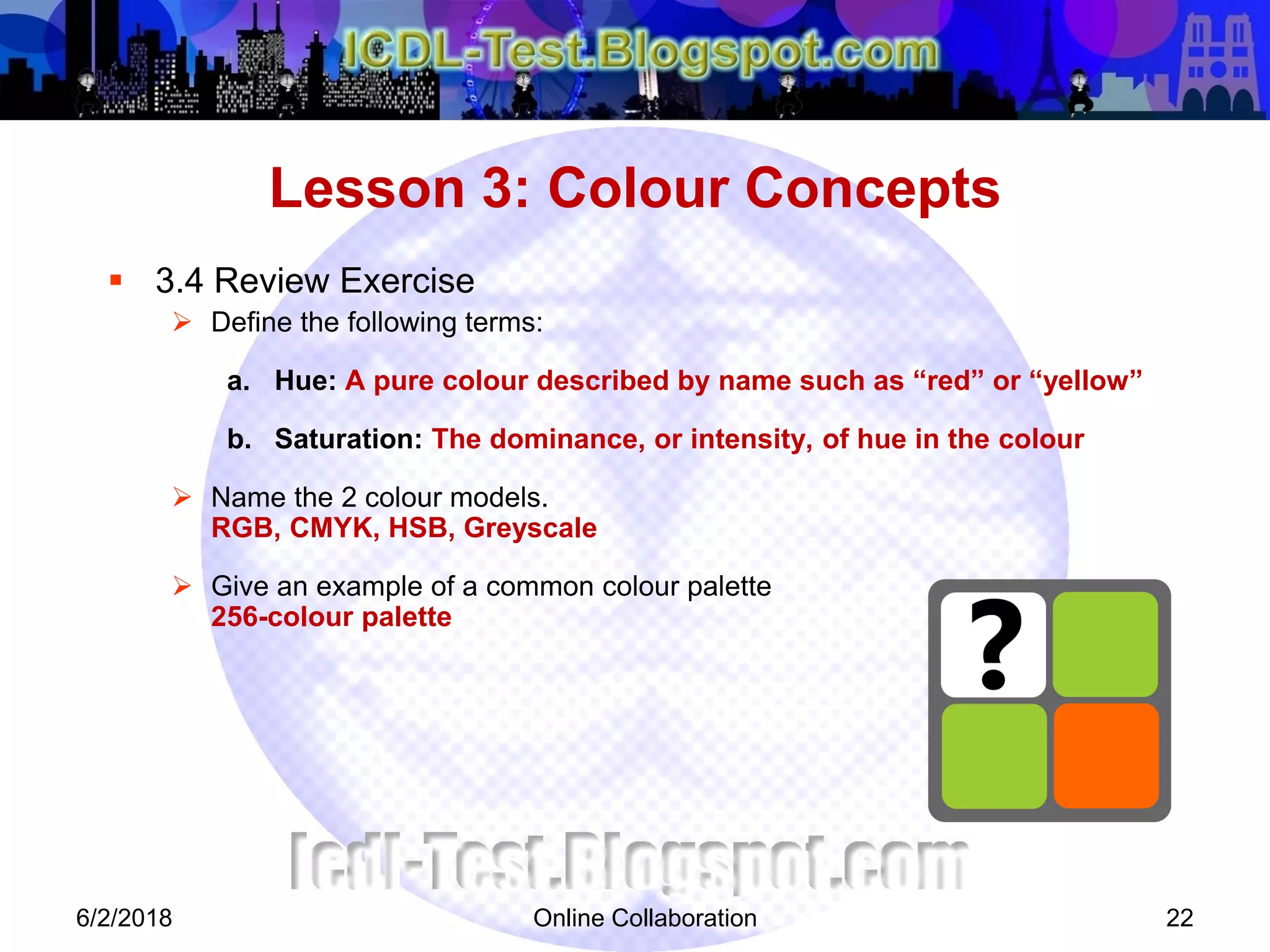 Online Collaboration 22
 3.4 Review Exercise
 Define the following terms:
a. Hue: A pure colour described by name such as “red” or “yellow”
b. Saturation: The dominance, or intensity, of hue in the colour
 Name the 2 colour models.
RGB, CMYK, HSB, Greyscale
 Give an example of a common colour palette
256-colour palette
Lesson 3: Colour Concepts
6/2/2018
 