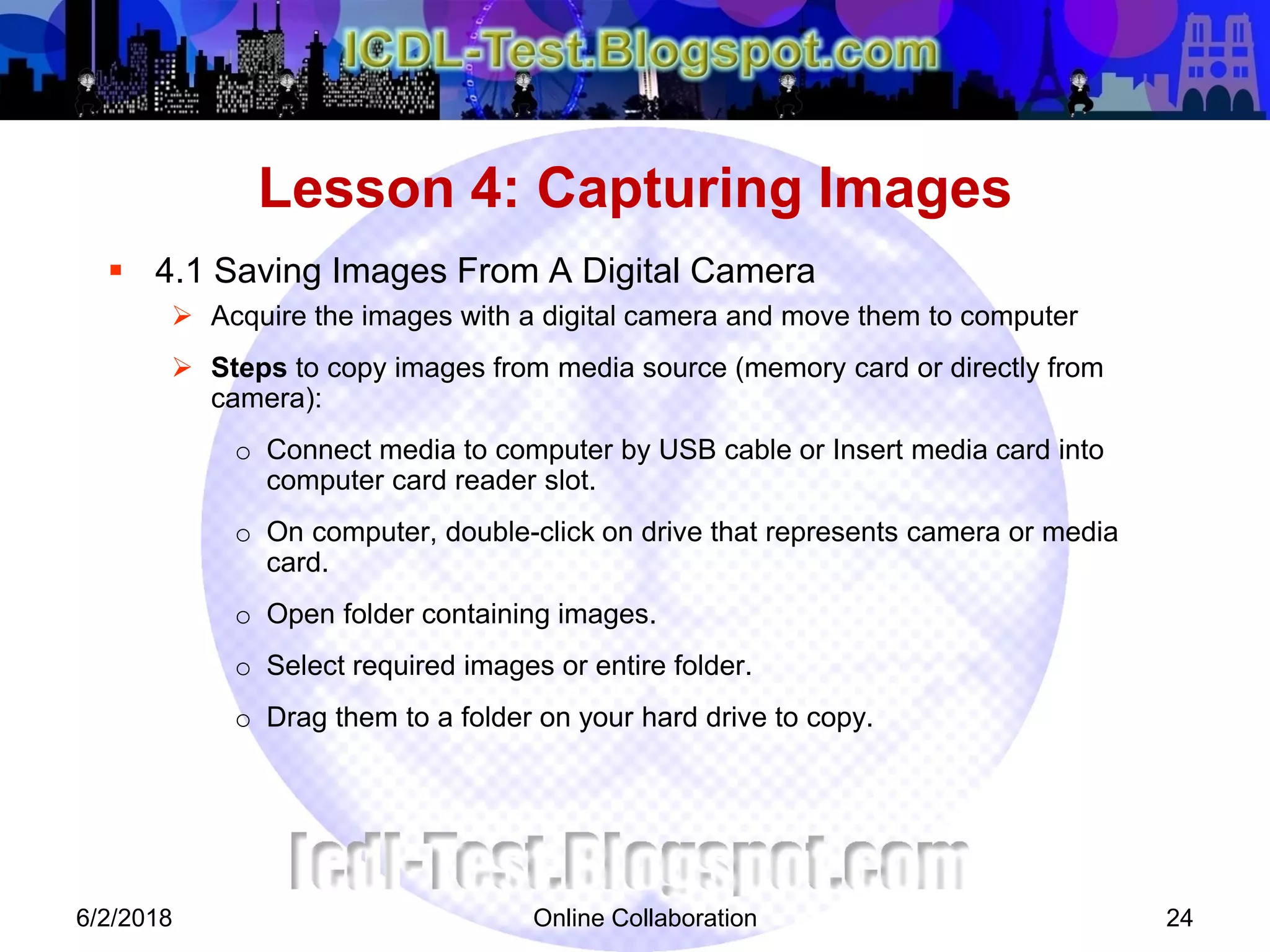 Online Collaboration 24
 4.1 Saving Images From A Digital Camera
 Acquire the images with a digital camera and move them to computer
 Steps to copy images from media source (memory card or directly from
camera):
o Connect media to computer by USB cable or Insert media card into
computer card reader slot.
o On computer, double-click on drive that represents camera or media
card.
o Open folder containing images.
o Select required images or entire folder.
o Drag them to a folder on your hard drive to copy.
Lesson 4: Capturing Images
6/2/2018
 