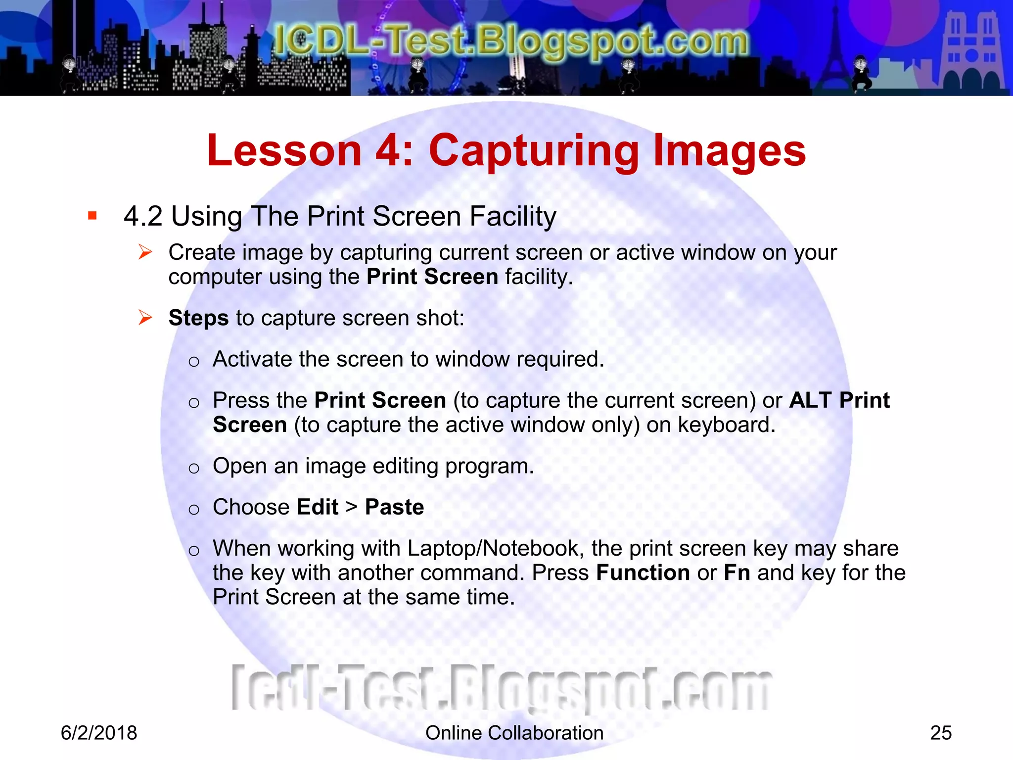 Online Collaboration 25
 4.2 Using The Print Screen Facility
 Create image by capturing current screen or active window on your
computer using the Print Screen facility.
 Steps to capture screen shot:
o Activate the screen to window required.
o Press the Print Screen (to capture the current screen) or ALT Print
Screen (to capture the active window only) on keyboard.
o Open an image editing program.
o Choose Edit > Paste
o When working with Laptop/Notebook, the print screen key may share
the key with another command. Press Function or Fn and key for the
Print Screen at the same time.
Lesson 4: Capturing Images
6/2/2018
 